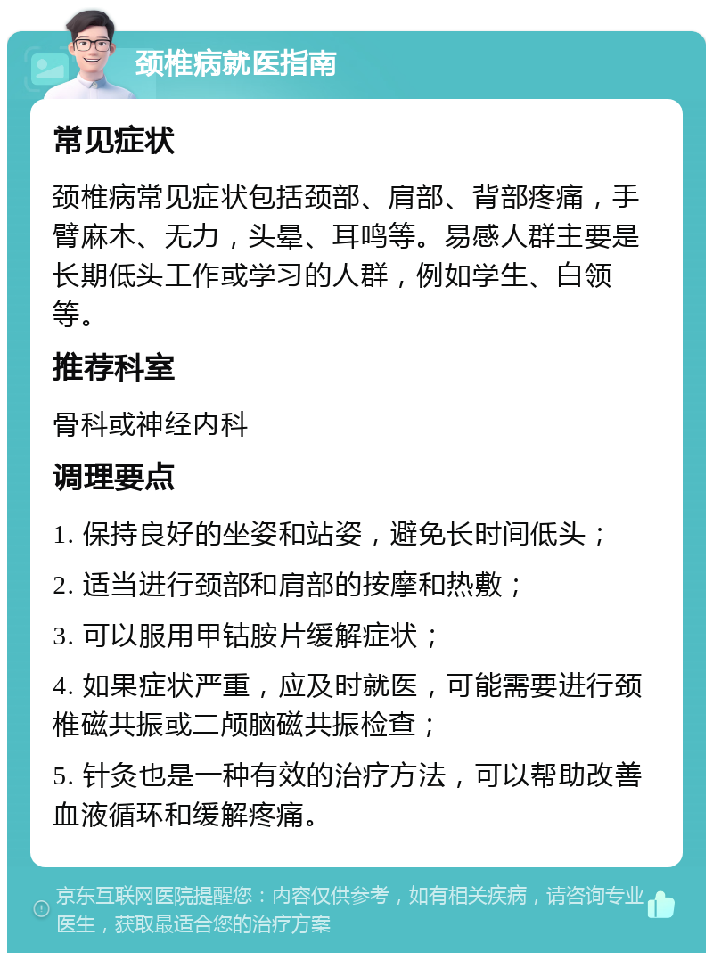 颈椎病就医指南 常见症状 颈椎病常见症状包括颈部、肩部、背部疼痛，手臂麻木、无力，头晕、耳鸣等。易感人群主要是长期低头工作或学习的人群，例如学生、白领等。 推荐科室 骨科或神经内科 调理要点 1. 保持良好的坐姿和站姿，避免长时间低头； 2. 适当进行颈部和肩部的按摩和热敷； 3. 可以服用甲钴胺片缓解症状； 4. 如果症状严重，应及时就医，可能需要进行颈椎磁共振或二颅脑磁共振检查； 5. 针灸也是一种有效的治疗方法，可以帮助改善血液循环和缓解疼痛。