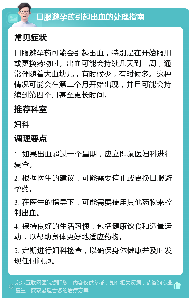 口服避孕药引起出血的处理指南 常见症状 口服避孕药可能会引起出血，特别是在开始服用或更换药物时。出血可能会持续几天到一周，通常伴随着大血块儿，有时候少，有时候多。这种情况可能会在第二个月开始出现，并且可能会持续到第四个月甚至更长时间。 推荐科室 妇科 调理要点 1. 如果出血超过一个星期，应立即就医妇科进行复查。 2. 根据医生的建议，可能需要停止或更换口服避孕药。 3. 在医生的指导下，可能需要使用其他药物来控制出血。 4. 保持良好的生活习惯，包括健康饮食和适量运动，以帮助身体更好地适应药物。 5. 定期进行妇科检查，以确保身体健康并及时发现任何问题。