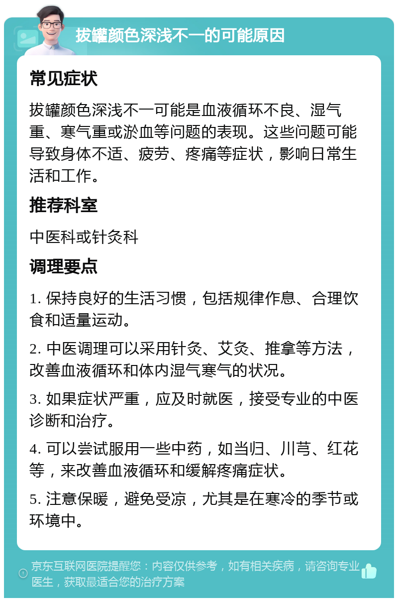 拔罐颜色深浅不一的可能原因 常见症状 拔罐颜色深浅不一可能是血液循环不良、湿气重、寒气重或淤血等问题的表现。这些问题可能导致身体不适、疲劳、疼痛等症状，影响日常生活和工作。 推荐科室 中医科或针灸科 调理要点 1. 保持良好的生活习惯，包括规律作息、合理饮食和适量运动。 2. 中医调理可以采用针灸、艾灸、推拿等方法，改善血液循环和体内湿气寒气的状况。 3. 如果症状严重，应及时就医，接受专业的中医诊断和治疗。 4. 可以尝试服用一些中药，如当归、川芎、红花等，来改善血液循环和缓解疼痛症状。 5. 注意保暖，避免受凉，尤其是在寒冷的季节或环境中。