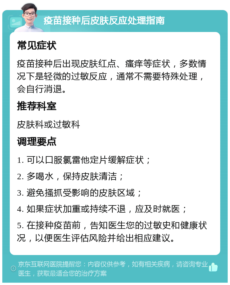 疫苗接种后皮肤反应处理指南 常见症状 疫苗接种后出现皮肤红点、瘙痒等症状，多数情况下是轻微的过敏反应，通常不需要特殊处理，会自行消退。 推荐科室 皮肤科或过敏科 调理要点 1. 可以口服氯雷他定片缓解症状； 2. 多喝水，保持皮肤清洁； 3. 避免搔抓受影响的皮肤区域； 4. 如果症状加重或持续不退，应及时就医； 5. 在接种疫苗前，告知医生您的过敏史和健康状况，以便医生评估风险并给出相应建议。