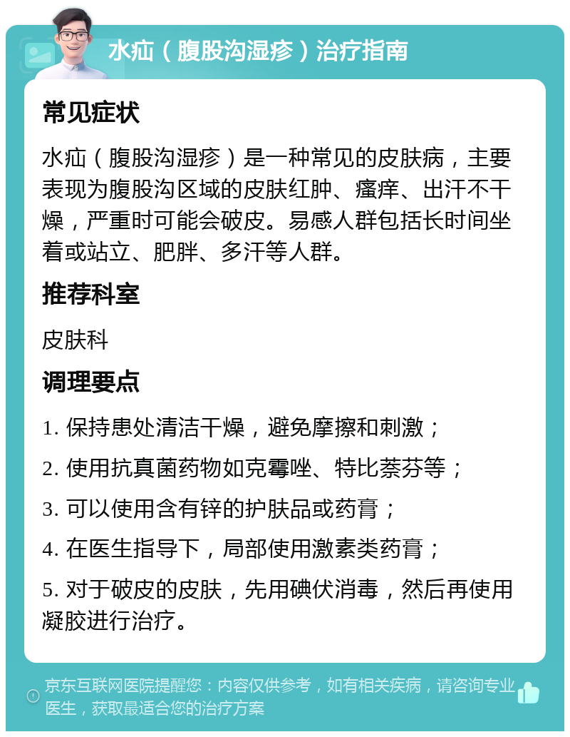 水疝（腹股沟湿疹）治疗指南 常见症状 水疝（腹股沟湿疹）是一种常见的皮肤病，主要表现为腹股沟区域的皮肤红肿、瘙痒、出汗不干燥，严重时可能会破皮。易感人群包括长时间坐着或站立、肥胖、多汗等人群。 推荐科室 皮肤科 调理要点 1. 保持患处清洁干燥，避免摩擦和刺激； 2. 使用抗真菌药物如克霉唑、特比萘芬等； 3. 可以使用含有锌的护肤品或药膏； 4. 在医生指导下，局部使用激素类药膏； 5. 对于破皮的皮肤，先用碘伏消毒，然后再使用凝胶进行治疗。