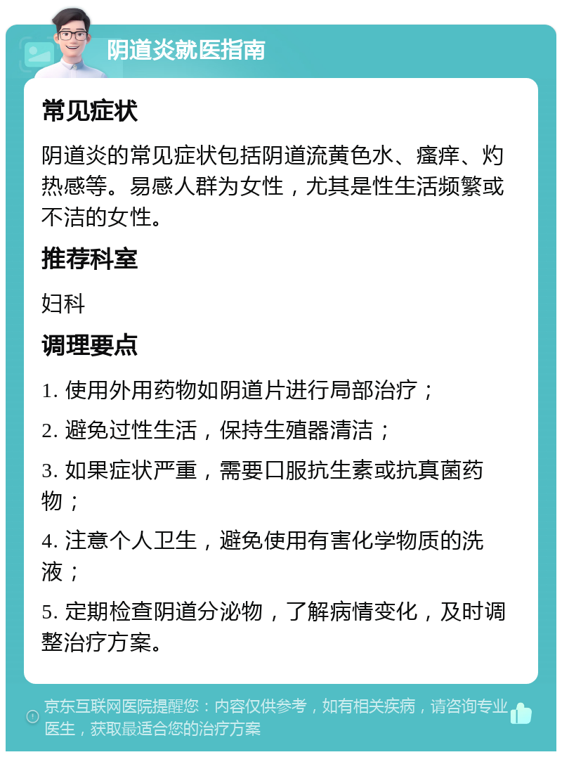 阴道炎就医指南 常见症状 阴道炎的常见症状包括阴道流黄色水、瘙痒、灼热感等。易感人群为女性，尤其是性生活频繁或不洁的女性。 推荐科室 妇科 调理要点 1. 使用外用药物如阴道片进行局部治疗； 2. 避免过性生活，保持生殖器清洁； 3. 如果症状严重，需要口服抗生素或抗真菌药物； 4. 注意个人卫生，避免使用有害化学物质的洗液； 5. 定期检查阴道分泌物，了解病情变化，及时调整治疗方案。