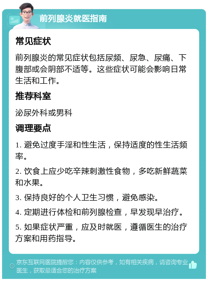 前列腺炎就医指南 常见症状 前列腺炎的常见症状包括尿频、尿急、尿痛、下腹部或会阴部不适等。这些症状可能会影响日常生活和工作。 推荐科室 泌尿外科或男科 调理要点 1. 避免过度手淫和性生活，保持适度的性生活频率。 2. 饮食上应少吃辛辣刺激性食物，多吃新鲜蔬菜和水果。 3. 保持良好的个人卫生习惯，避免感染。 4. 定期进行体检和前列腺检查，早发现早治疗。 5. 如果症状严重，应及时就医，遵循医生的治疗方案和用药指导。