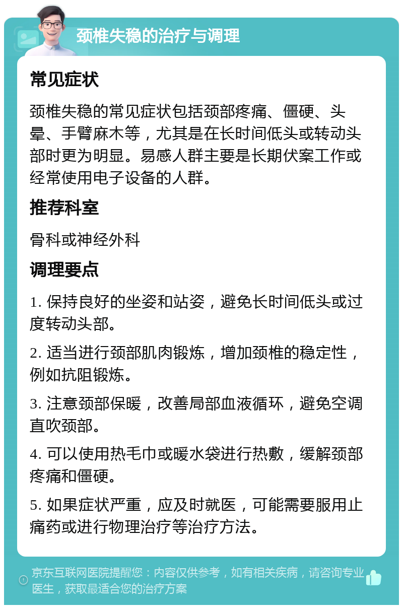 颈椎失稳的治疗与调理 常见症状 颈椎失稳的常见症状包括颈部疼痛、僵硬、头晕、手臂麻木等，尤其是在长时间低头或转动头部时更为明显。易感人群主要是长期伏案工作或经常使用电子设备的人群。 推荐科室 骨科或神经外科 调理要点 1. 保持良好的坐姿和站姿，避免长时间低头或过度转动头部。 2. 适当进行颈部肌肉锻炼，增加颈椎的稳定性，例如抗阻锻炼。 3. 注意颈部保暖，改善局部血液循环，避免空调直吹颈部。 4. 可以使用热毛巾或暖水袋进行热敷，缓解颈部疼痛和僵硬。 5. 如果症状严重，应及时就医，可能需要服用止痛药或进行物理治疗等治疗方法。