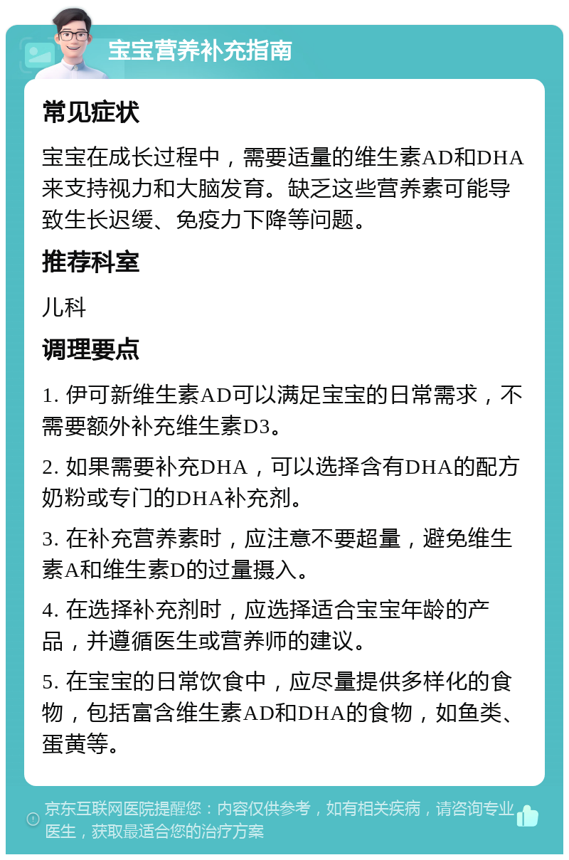 宝宝营养补充指南 常见症状 宝宝在成长过程中，需要适量的维生素AD和DHA来支持视力和大脑发育。缺乏这些营养素可能导致生长迟缓、免疫力下降等问题。 推荐科室 儿科 调理要点 1. 伊可新维生素AD可以满足宝宝的日常需求，不需要额外补充维生素D3。 2. 如果需要补充DHA，可以选择含有DHA的配方奶粉或专门的DHA补充剂。 3. 在补充营养素时，应注意不要超量，避免维生素A和维生素D的过量摄入。 4. 在选择补充剂时，应选择适合宝宝年龄的产品，并遵循医生或营养师的建议。 5. 在宝宝的日常饮食中，应尽量提供多样化的食物，包括富含维生素AD和DHA的食物，如鱼类、蛋黄等。