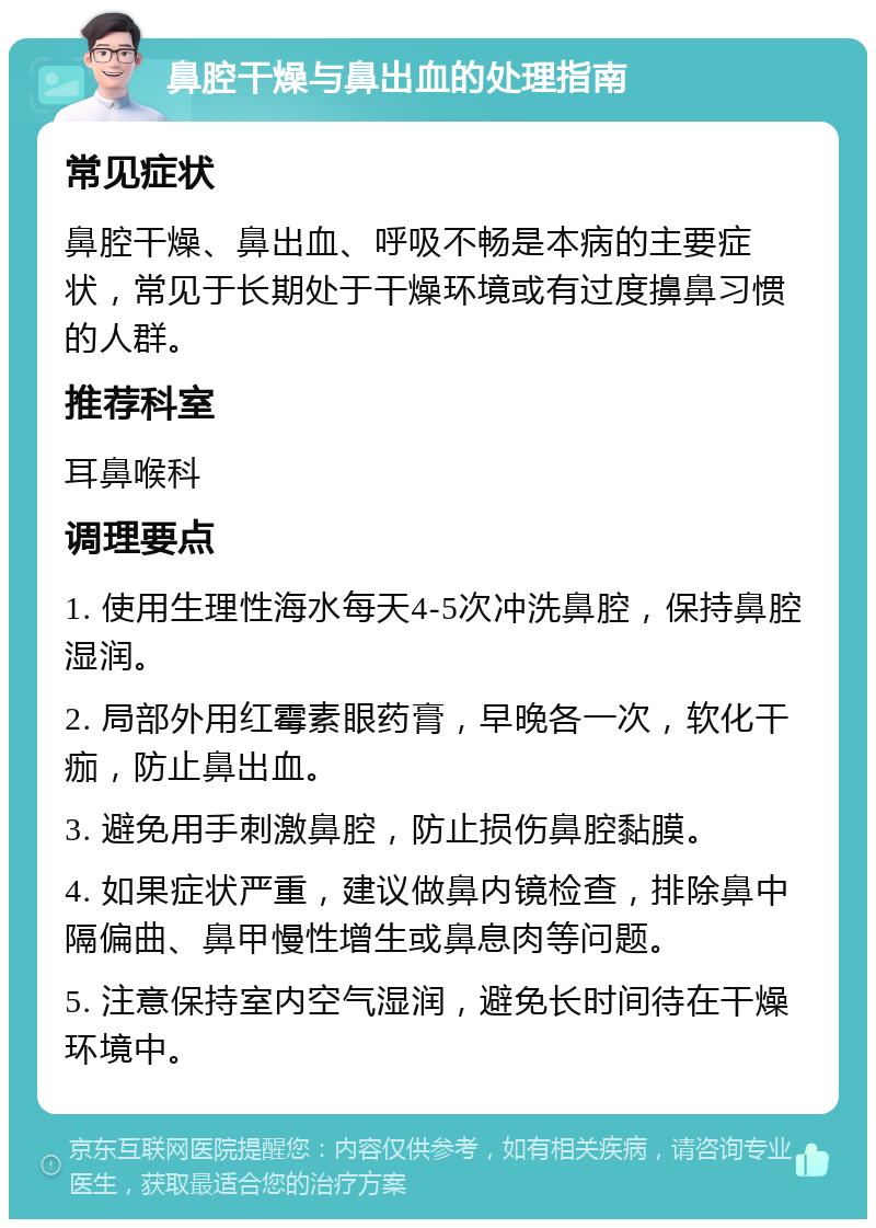 鼻腔干燥与鼻出血的处理指南 常见症状 鼻腔干燥、鼻出血、呼吸不畅是本病的主要症状，常见于长期处于干燥环境或有过度擤鼻习惯的人群。 推荐科室 耳鼻喉科 调理要点 1. 使用生理性海水每天4-5次冲洗鼻腔，保持鼻腔湿润。 2. 局部外用红霉素眼药膏，早晚各一次，软化干痂，防止鼻出血。 3. 避免用手刺激鼻腔，防止损伤鼻腔黏膜。 4. 如果症状严重，建议做鼻内镜检查，排除鼻中隔偏曲、鼻甲慢性增生或鼻息肉等问题。 5. 注意保持室内空气湿润，避免长时间待在干燥环境中。