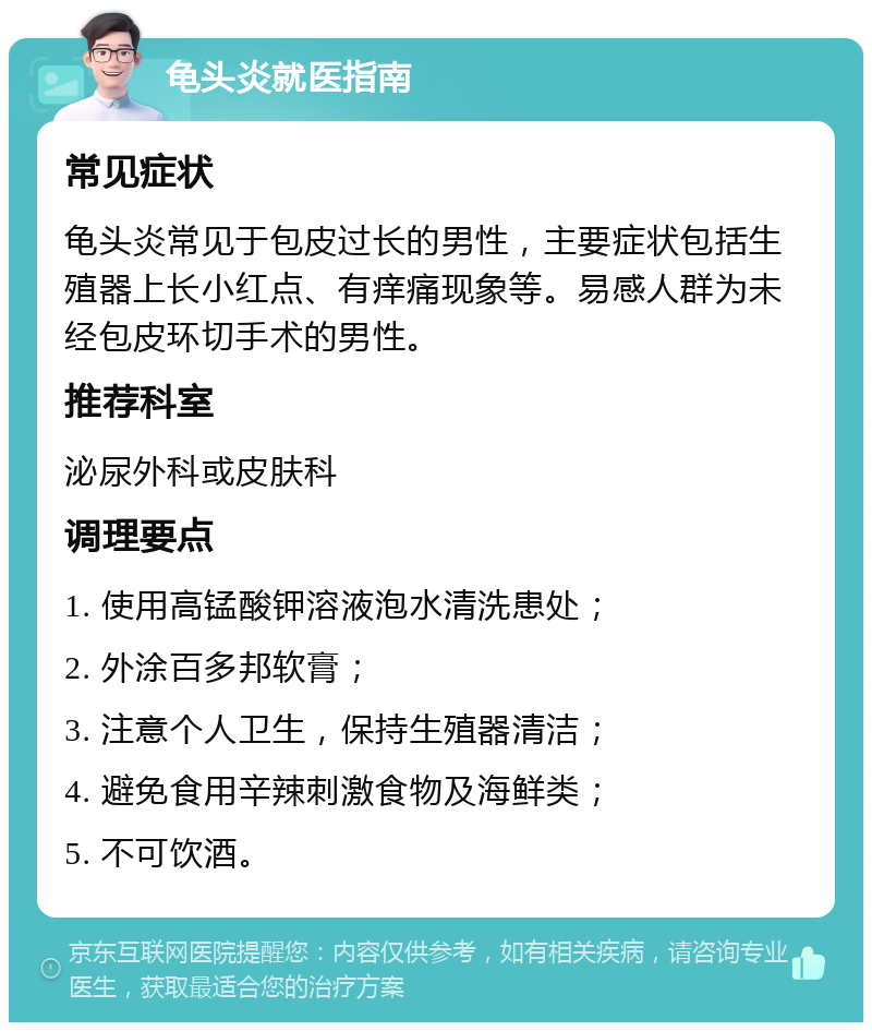 龟头炎就医指南 常见症状 龟头炎常见于包皮过长的男性，主要症状包括生殖器上长小红点、有痒痛现象等。易感人群为未经包皮环切手术的男性。 推荐科室 泌尿外科或皮肤科 调理要点 1. 使用高锰酸钾溶液泡水清洗患处； 2. 外涂百多邦软膏； 3. 注意个人卫生，保持生殖器清洁； 4. 避免食用辛辣刺激食物及海鲜类； 5. 不可饮酒。