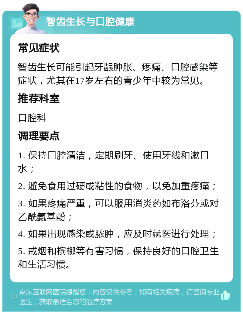 智齿生长与口腔健康 常见症状 智齿生长可能引起牙龈肿胀、疼痛、口腔感染等症状，尤其在17岁左右的青少年中较为常见。 推荐科室 口腔科 调理要点 1. 保持口腔清洁，定期刷牙、使用牙线和漱口水； 2. 避免食用过硬或粘性的食物，以免加重疼痛； 3. 如果疼痛严重，可以服用消炎药如布洛芬或对乙酰氨基酚； 4. 如果出现感染或脓肿，应及时就医进行处理； 5. 戒烟和槟榔等有害习惯，保持良好的口腔卫生和生活习惯。