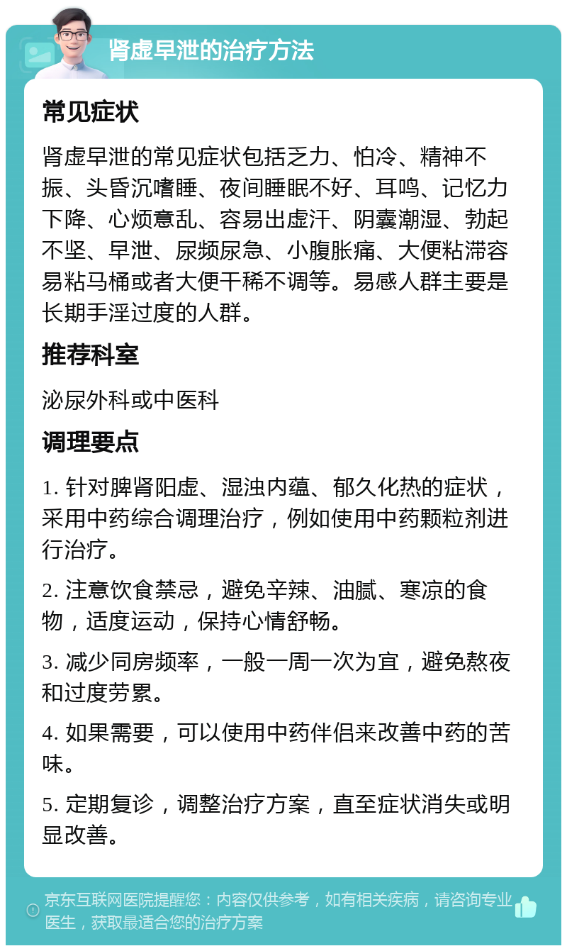 肾虚早泄的治疗方法 常见症状 肾虚早泄的常见症状包括乏力、怕冷、精神不振、头昏沉嗜睡、夜间睡眠不好、耳鸣、记忆力下降、心烦意乱、容易出虚汗、阴囊潮湿、勃起不坚、早泄、尿频尿急、小腹胀痛、大便粘滞容易粘马桶或者大便干稀不调等。易感人群主要是长期手淫过度的人群。 推荐科室 泌尿外科或中医科 调理要点 1. 针对脾肾阳虚、湿浊内蕴、郁久化热的症状，采用中药综合调理治疗，例如使用中药颗粒剂进行治疗。 2. 注意饮食禁忌，避免辛辣、油腻、寒凉的食物，适度运动，保持心情舒畅。 3. 减少同房频率，一般一周一次为宜，避免熬夜和过度劳累。 4. 如果需要，可以使用中药伴侣来改善中药的苦味。 5. 定期复诊，调整治疗方案，直至症状消失或明显改善。