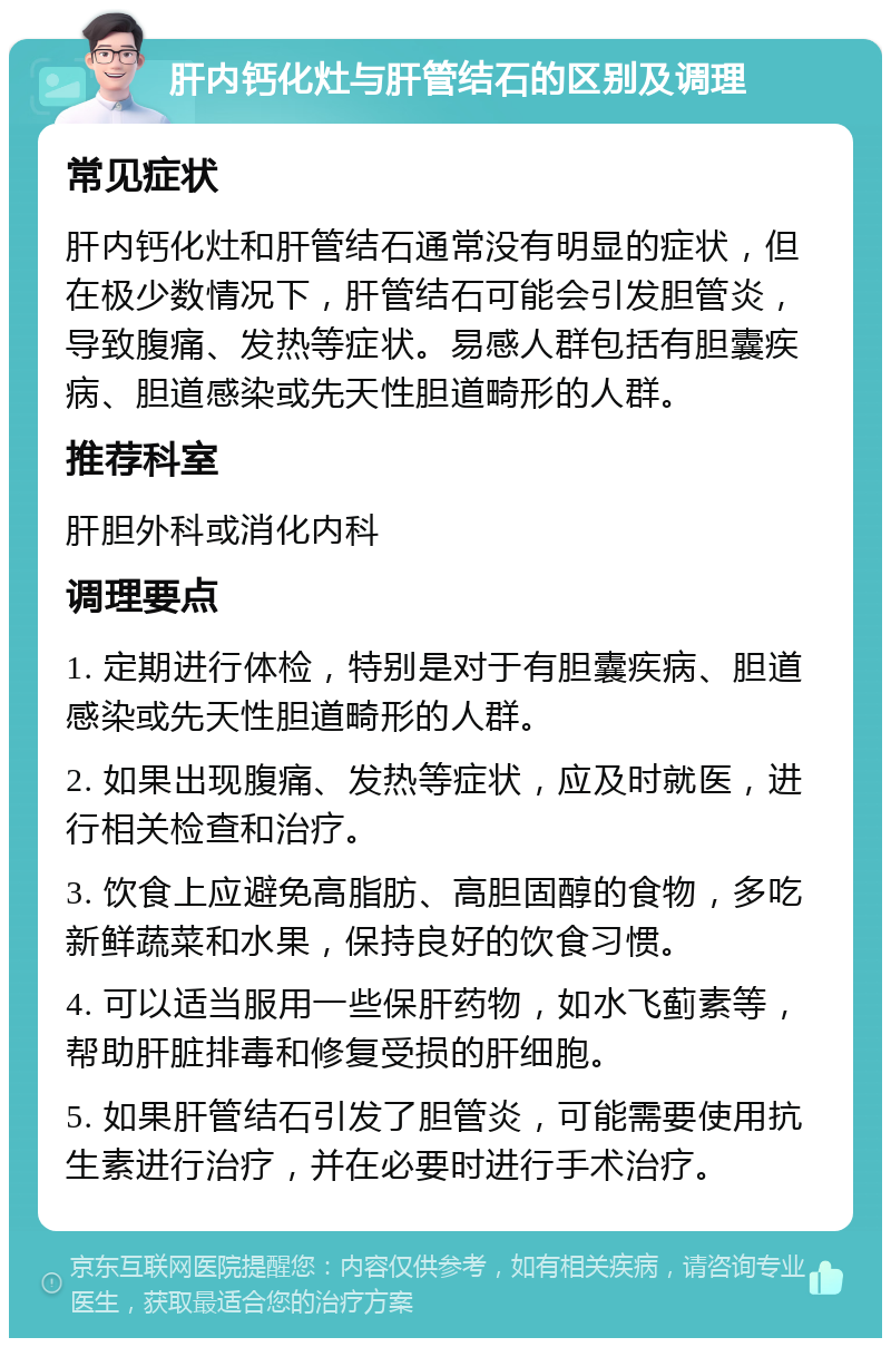 肝内钙化灶与肝管结石的区别及调理 常见症状 肝内钙化灶和肝管结石通常没有明显的症状，但在极少数情况下，肝管结石可能会引发胆管炎，导致腹痛、发热等症状。易感人群包括有胆囊疾病、胆道感染或先天性胆道畸形的人群。 推荐科室 肝胆外科或消化内科 调理要点 1. 定期进行体检，特别是对于有胆囊疾病、胆道感染或先天性胆道畸形的人群。 2. 如果出现腹痛、发热等症状，应及时就医，进行相关检查和治疗。 3. 饮食上应避免高脂肪、高胆固醇的食物，多吃新鲜蔬菜和水果，保持良好的饮食习惯。 4. 可以适当服用一些保肝药物，如水飞蓟素等，帮助肝脏排毒和修复受损的肝细胞。 5. 如果肝管结石引发了胆管炎，可能需要使用抗生素进行治疗，并在必要时进行手术治疗。