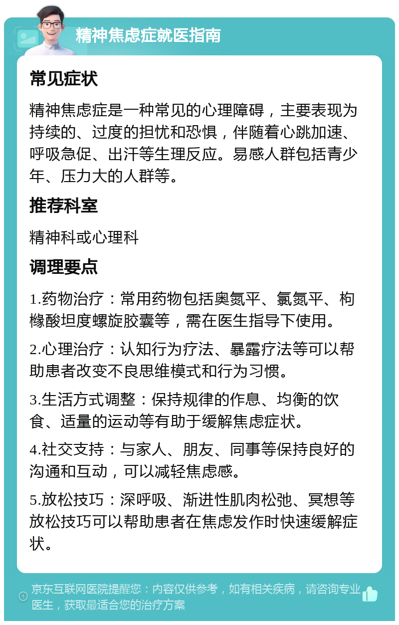 精神焦虑症就医指南 常见症状 精神焦虑症是一种常见的心理障碍，主要表现为持续的、过度的担忧和恐惧，伴随着心跳加速、呼吸急促、出汗等生理反应。易感人群包括青少年、压力大的人群等。 推荐科室 精神科或心理科 调理要点 1.药物治疗：常用药物包括奥氮平、氯氮平、枸橼酸坦度螺旋胶囊等，需在医生指导下使用。 2.心理治疗：认知行为疗法、暴露疗法等可以帮助患者改变不良思维模式和行为习惯。 3.生活方式调整：保持规律的作息、均衡的饮食、适量的运动等有助于缓解焦虑症状。 4.社交支持：与家人、朋友、同事等保持良好的沟通和互动，可以减轻焦虑感。 5.放松技巧：深呼吸、渐进性肌肉松弛、冥想等放松技巧可以帮助患者在焦虑发作时快速缓解症状。