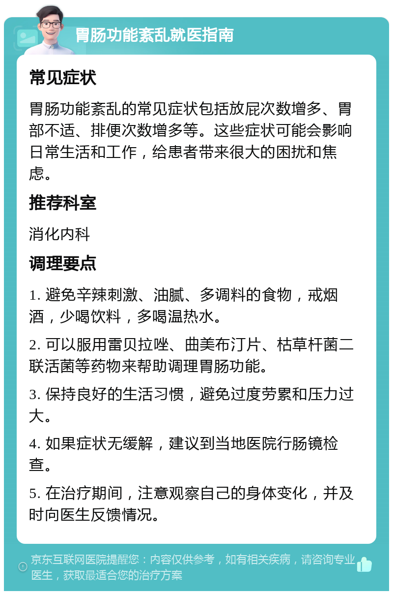 胃肠功能紊乱就医指南 常见症状 胃肠功能紊乱的常见症状包括放屁次数增多、胃部不适、排便次数增多等。这些症状可能会影响日常生活和工作，给患者带来很大的困扰和焦虑。 推荐科室 消化内科 调理要点 1. 避免辛辣刺激、油腻、多调料的食物，戒烟酒，少喝饮料，多喝温热水。 2. 可以服用雷贝拉唑、曲美布汀片、枯草杆菌二联活菌等药物来帮助调理胃肠功能。 3. 保持良好的生活习惯，避免过度劳累和压力过大。 4. 如果症状无缓解，建议到当地医院行肠镜检查。 5. 在治疗期间，注意观察自己的身体变化，并及时向医生反馈情况。