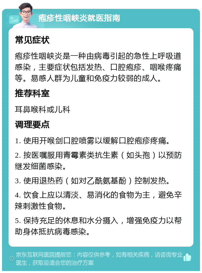 疱疹性咽峡炎就医指南 常见症状 疱疹性咽峡炎是一种由病毒引起的急性上呼吸道感染，主要症状包括发热、口腔疱疹、咽喉疼痛等。易感人群为儿童和免疫力较弱的成人。 推荐科室 耳鼻喉科或儿科 调理要点 1. 使用开喉剑口腔喷雾以缓解口腔疱疹疼痛。 2. 按医嘱服用青霉素类抗生素（如头孢）以预防继发细菌感染。 3. 使用退热药（如对乙酰氨基酚）控制发热。 4. 饮食上应以清淡、易消化的食物为主，避免辛辣刺激性食物。 5. 保持充足的休息和水分摄入，增强免疫力以帮助身体抵抗病毒感染。