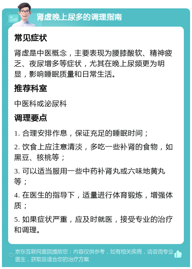 肾虚晚上尿多的调理指南 常见症状 肾虚是中医概念，主要表现为腰膝酸软、精神疲乏、夜尿增多等症状，尤其在晚上尿频更为明显，影响睡眠质量和日常生活。 推荐科室 中医科或泌尿科 调理要点 1. 合理安排作息，保证充足的睡眠时间； 2. 饮食上应注意清淡，多吃一些补肾的食物，如黑豆、核桃等； 3. 可以适当服用一些中药补肾丸或六味地黄丸等； 4. 在医生的指导下，适量进行体育锻炼，增强体质； 5. 如果症状严重，应及时就医，接受专业的治疗和调理。