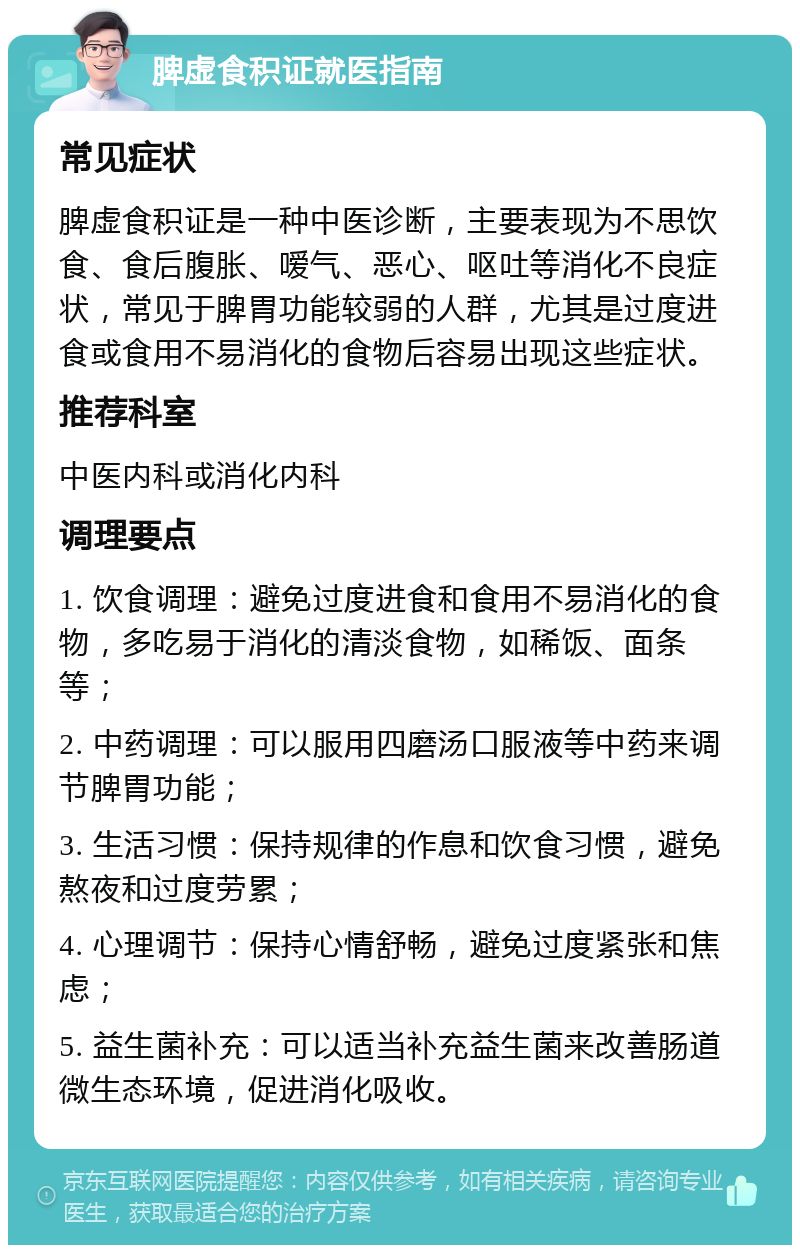 脾虚食积证就医指南 常见症状 脾虚食积证是一种中医诊断，主要表现为不思饮食、食后腹胀、嗳气、恶心、呕吐等消化不良症状，常见于脾胃功能较弱的人群，尤其是过度进食或食用不易消化的食物后容易出现这些症状。 推荐科室 中医内科或消化内科 调理要点 1. 饮食调理：避免过度进食和食用不易消化的食物，多吃易于消化的清淡食物，如稀饭、面条等； 2. 中药调理：可以服用四磨汤口服液等中药来调节脾胃功能； 3. 生活习惯：保持规律的作息和饮食习惯，避免熬夜和过度劳累； 4. 心理调节：保持心情舒畅，避免过度紧张和焦虑； 5. 益生菌补充：可以适当补充益生菌来改善肠道微生态环境，促进消化吸收。