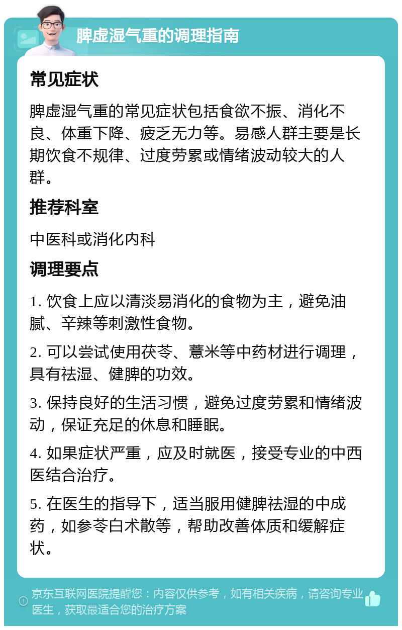 脾虚湿气重的调理指南 常见症状 脾虚湿气重的常见症状包括食欲不振、消化不良、体重下降、疲乏无力等。易感人群主要是长期饮食不规律、过度劳累或情绪波动较大的人群。 推荐科室 中医科或消化内科 调理要点 1. 饮食上应以清淡易消化的食物为主，避免油腻、辛辣等刺激性食物。 2. 可以尝试使用茯苓、薏米等中药材进行调理，具有祛湿、健脾的功效。 3. 保持良好的生活习惯，避免过度劳累和情绪波动，保证充足的休息和睡眠。 4. 如果症状严重，应及时就医，接受专业的中西医结合治疗。 5. 在医生的指导下，适当服用健脾祛湿的中成药，如参苓白术散等，帮助改善体质和缓解症状。