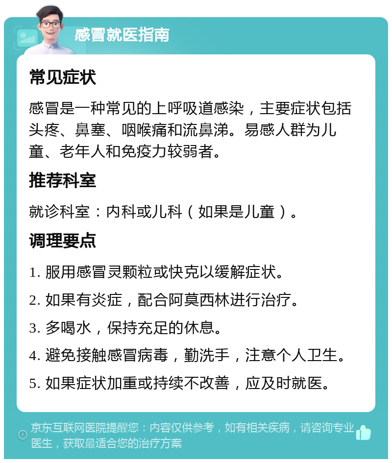 感冒就医指南 常见症状 感冒是一种常见的上呼吸道感染，主要症状包括头疼、鼻塞、咽喉痛和流鼻涕。易感人群为儿童、老年人和免疫力较弱者。 推荐科室 就诊科室：内科或儿科（如果是儿童）。 调理要点 1. 服用感冒灵颗粒或快克以缓解症状。 2. 如果有炎症，配合阿莫西林进行治疗。 3. 多喝水，保持充足的休息。 4. 避免接触感冒病毒，勤洗手，注意个人卫生。 5. 如果症状加重或持续不改善，应及时就医。