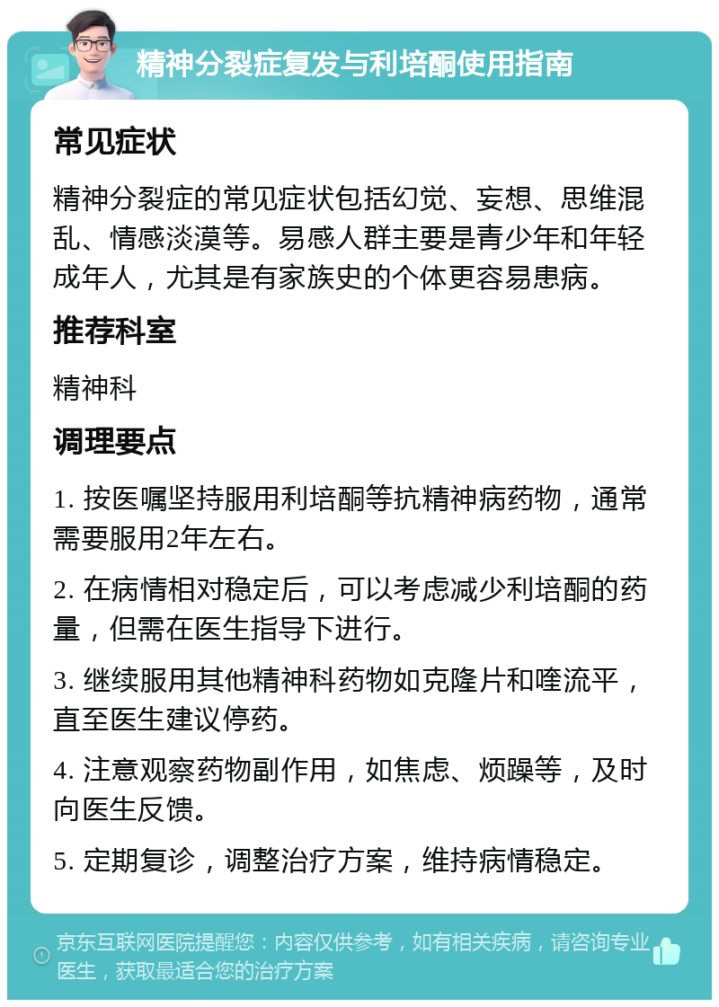 精神分裂症复发与利培酮使用指南 常见症状 精神分裂症的常见症状包括幻觉、妄想、思维混乱、情感淡漠等。易感人群主要是青少年和年轻成年人，尤其是有家族史的个体更容易患病。 推荐科室 精神科 调理要点 1. 按医嘱坚持服用利培酮等抗精神病药物，通常需要服用2年左右。 2. 在病情相对稳定后，可以考虑减少利培酮的药量，但需在医生指导下进行。 3. 继续服用其他精神科药物如克隆片和喹流平，直至医生建议停药。 4. 注意观察药物副作用，如焦虑、烦躁等，及时向医生反馈。 5. 定期复诊，调整治疗方案，维持病情稳定。