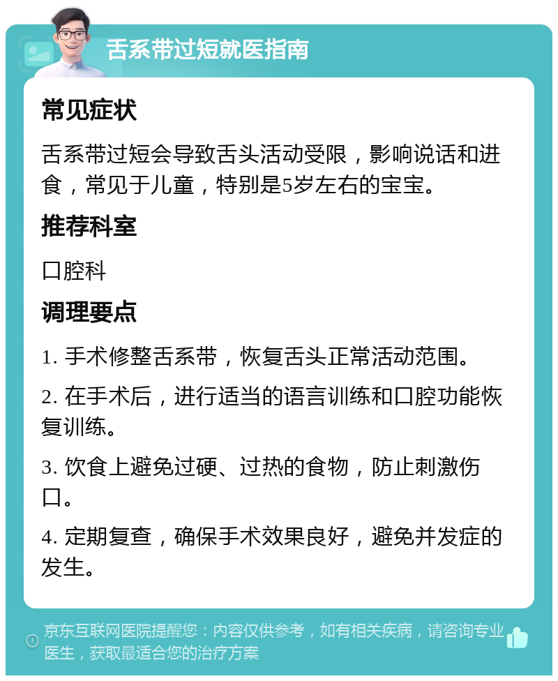 舌系带过短就医指南 常见症状 舌系带过短会导致舌头活动受限，影响说话和进食，常见于儿童，特别是5岁左右的宝宝。 推荐科室 口腔科 调理要点 1. 手术修整舌系带，恢复舌头正常活动范围。 2. 在手术后，进行适当的语言训练和口腔功能恢复训练。 3. 饮食上避免过硬、过热的食物，防止刺激伤口。 4. 定期复查，确保手术效果良好，避免并发症的发生。