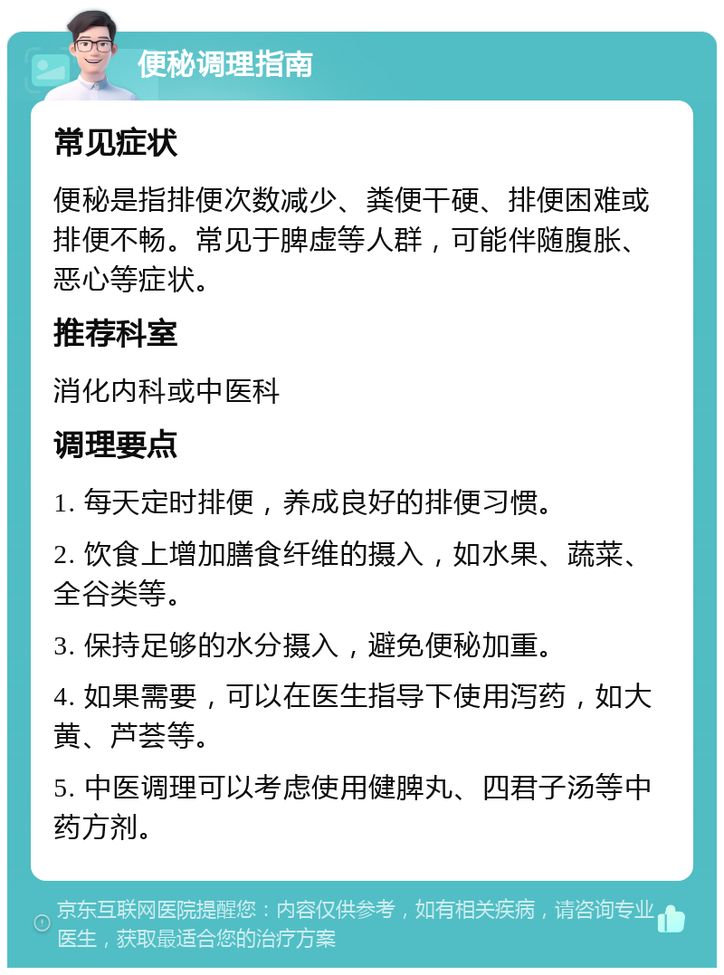 便秘调理指南 常见症状 便秘是指排便次数减少、粪便干硬、排便困难或排便不畅。常见于脾虚等人群，可能伴随腹胀、恶心等症状。 推荐科室 消化内科或中医科 调理要点 1. 每天定时排便，养成良好的排便习惯。 2. 饮食上增加膳食纤维的摄入，如水果、蔬菜、全谷类等。 3. 保持足够的水分摄入，避免便秘加重。 4. 如果需要，可以在医生指导下使用泻药，如大黄、芦荟等。 5. 中医调理可以考虑使用健脾丸、四君子汤等中药方剂。