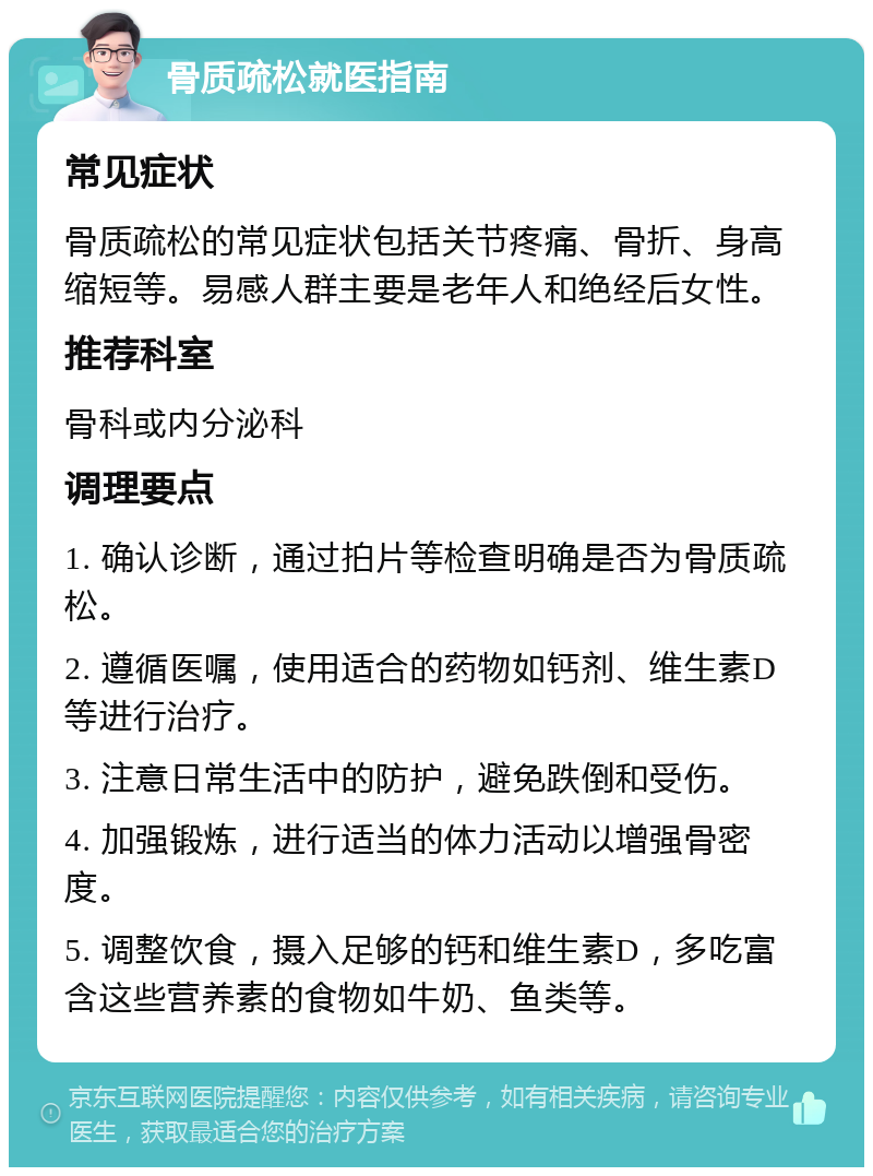 骨质疏松就医指南 常见症状 骨质疏松的常见症状包括关节疼痛、骨折、身高缩短等。易感人群主要是老年人和绝经后女性。 推荐科室 骨科或内分泌科 调理要点 1. 确认诊断，通过拍片等检查明确是否为骨质疏松。 2. 遵循医嘱，使用适合的药物如钙剂、维生素D等进行治疗。 3. 注意日常生活中的防护，避免跌倒和受伤。 4. 加强锻炼，进行适当的体力活动以增强骨密度。 5. 调整饮食，摄入足够的钙和维生素D，多吃富含这些营养素的食物如牛奶、鱼类等。