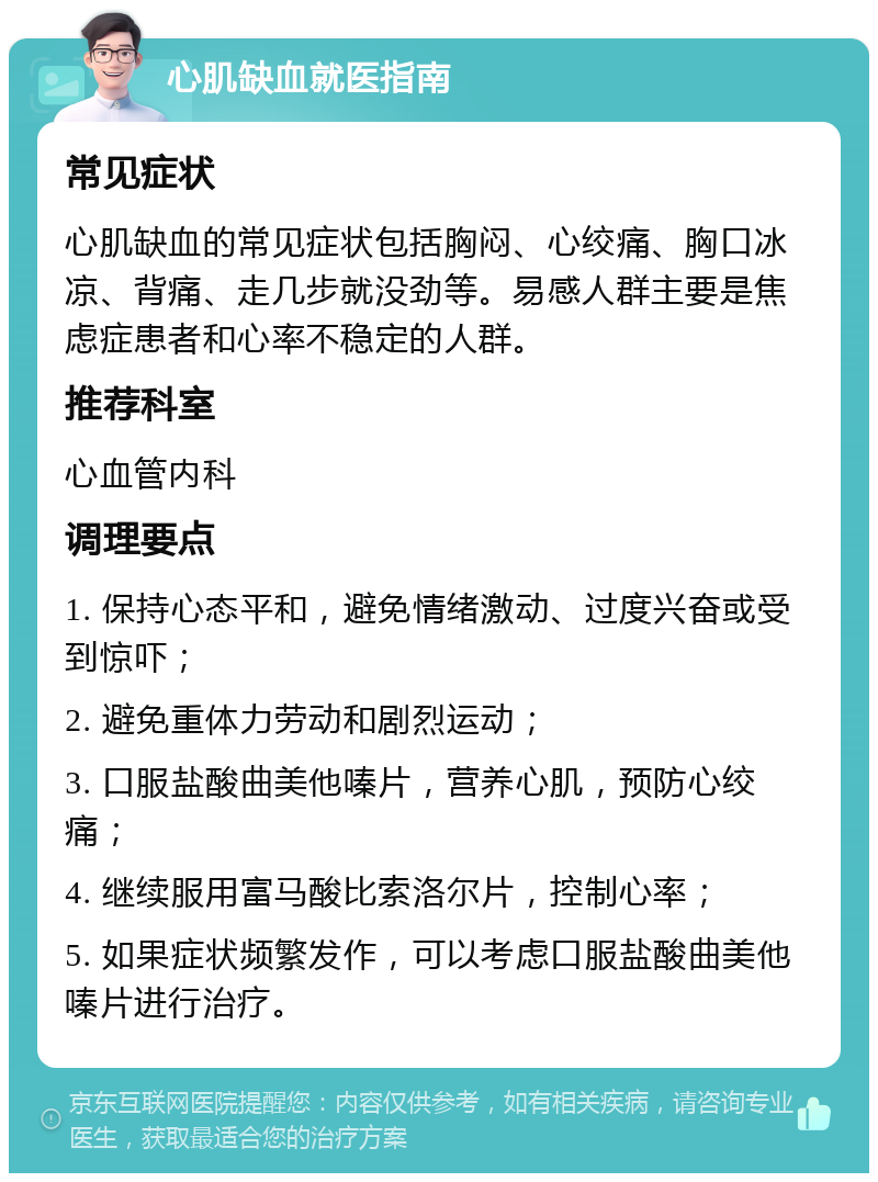 心肌缺血就医指南 常见症状 心肌缺血的常见症状包括胸闷、心绞痛、胸口冰凉、背痛、走几步就没劲等。易感人群主要是焦虑症患者和心率不稳定的人群。 推荐科室 心血管内科 调理要点 1. 保持心态平和，避免情绪激动、过度兴奋或受到惊吓； 2. 避免重体力劳动和剧烈运动； 3. 口服盐酸曲美他嗪片，营养心肌，预防心绞痛； 4. 继续服用富马酸比索洛尔片，控制心率； 5. 如果症状频繁发作，可以考虑口服盐酸曲美他嗪片进行治疗。