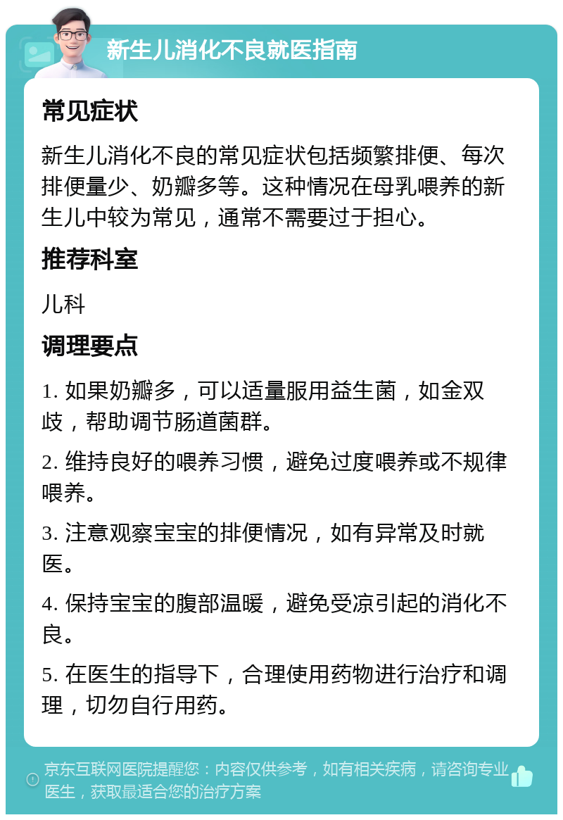 新生儿消化不良就医指南 常见症状 新生儿消化不良的常见症状包括频繁排便、每次排便量少、奶瓣多等。这种情况在母乳喂养的新生儿中较为常见，通常不需要过于担心。 推荐科室 儿科 调理要点 1. 如果奶瓣多，可以适量服用益生菌，如金双歧，帮助调节肠道菌群。 2. 维持良好的喂养习惯，避免过度喂养或不规律喂养。 3. 注意观察宝宝的排便情况，如有异常及时就医。 4. 保持宝宝的腹部温暖，避免受凉引起的消化不良。 5. 在医生的指导下，合理使用药物进行治疗和调理，切勿自行用药。