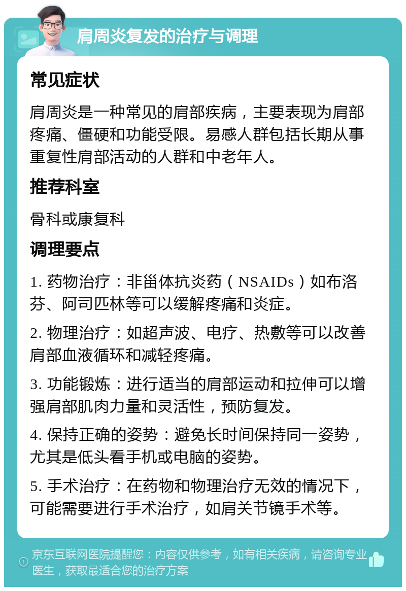 肩周炎复发的治疗与调理 常见症状 肩周炎是一种常见的肩部疾病，主要表现为肩部疼痛、僵硬和功能受限。易感人群包括长期从事重复性肩部活动的人群和中老年人。 推荐科室 骨科或康复科 调理要点 1. 药物治疗：非甾体抗炎药（NSAIDs）如布洛芬、阿司匹林等可以缓解疼痛和炎症。 2. 物理治疗：如超声波、电疗、热敷等可以改善肩部血液循环和减轻疼痛。 3. 功能锻炼：进行适当的肩部运动和拉伸可以增强肩部肌肉力量和灵活性，预防复发。 4. 保持正确的姿势：避免长时间保持同一姿势，尤其是低头看手机或电脑的姿势。 5. 手术治疗：在药物和物理治疗无效的情况下，可能需要进行手术治疗，如肩关节镜手术等。