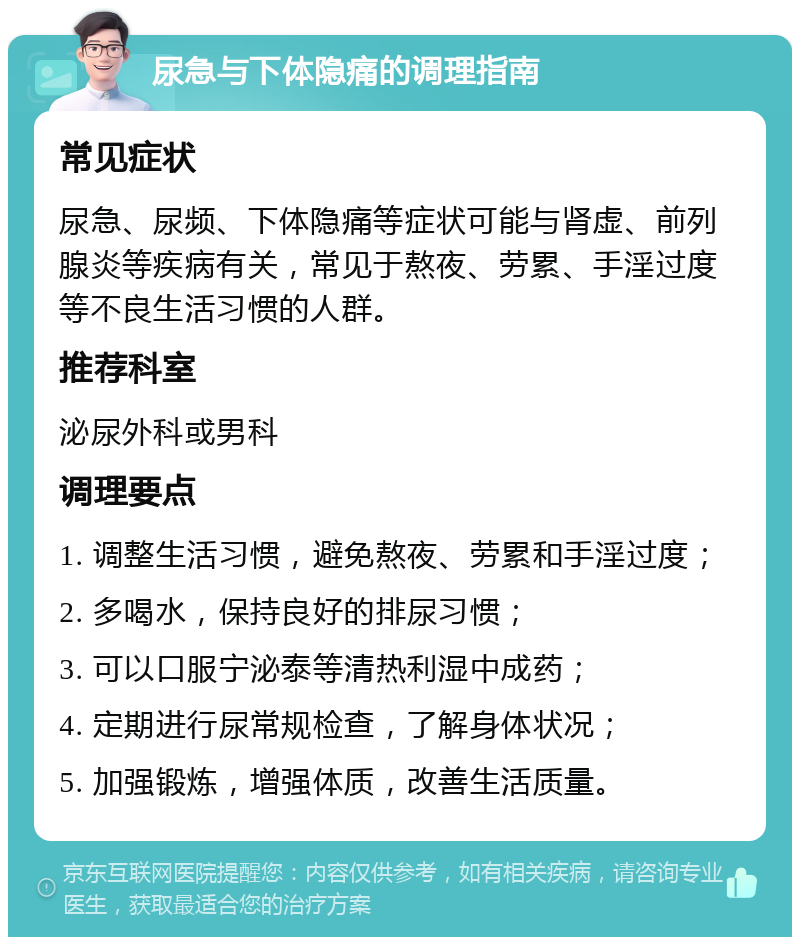 尿急与下体隐痛的调理指南 常见症状 尿急、尿频、下体隐痛等症状可能与肾虚、前列腺炎等疾病有关，常见于熬夜、劳累、手淫过度等不良生活习惯的人群。 推荐科室 泌尿外科或男科 调理要点 1. 调整生活习惯，避免熬夜、劳累和手淫过度； 2. 多喝水，保持良好的排尿习惯； 3. 可以口服宁泌泰等清热利湿中成药； 4. 定期进行尿常规检查，了解身体状况； 5. 加强锻炼，增强体质，改善生活质量。