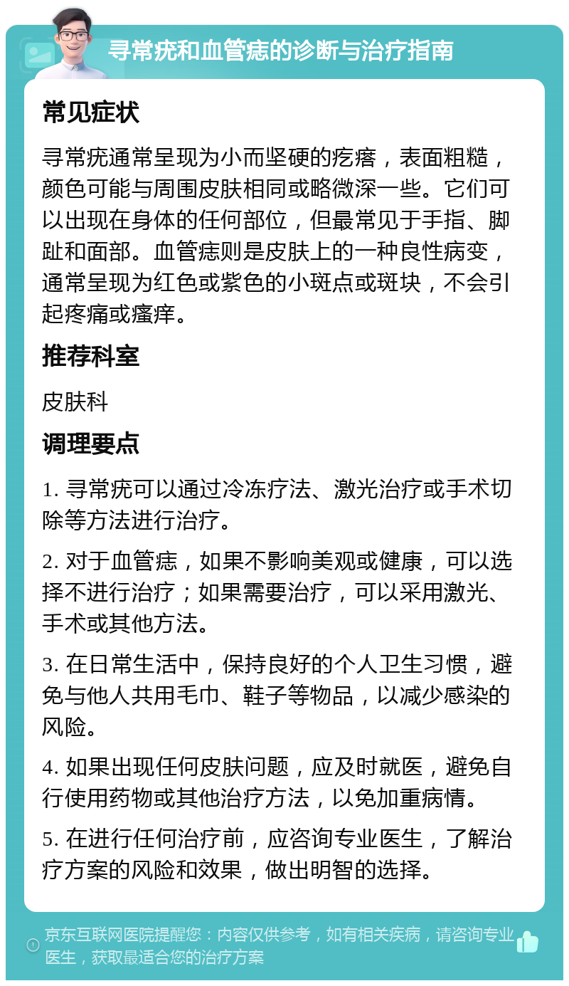 寻常疣和血管痣的诊断与治疗指南 常见症状 寻常疣通常呈现为小而坚硬的疙瘩，表面粗糙，颜色可能与周围皮肤相同或略微深一些。它们可以出现在身体的任何部位，但最常见于手指、脚趾和面部。血管痣则是皮肤上的一种良性病变，通常呈现为红色或紫色的小斑点或斑块，不会引起疼痛或瘙痒。 推荐科室 皮肤科 调理要点 1. 寻常疣可以通过冷冻疗法、激光治疗或手术切除等方法进行治疗。 2. 对于血管痣，如果不影响美观或健康，可以选择不进行治疗；如果需要治疗，可以采用激光、手术或其他方法。 3. 在日常生活中，保持良好的个人卫生习惯，避免与他人共用毛巾、鞋子等物品，以减少感染的风险。 4. 如果出现任何皮肤问题，应及时就医，避免自行使用药物或其他治疗方法，以免加重病情。 5. 在进行任何治疗前，应咨询专业医生，了解治疗方案的风险和效果，做出明智的选择。