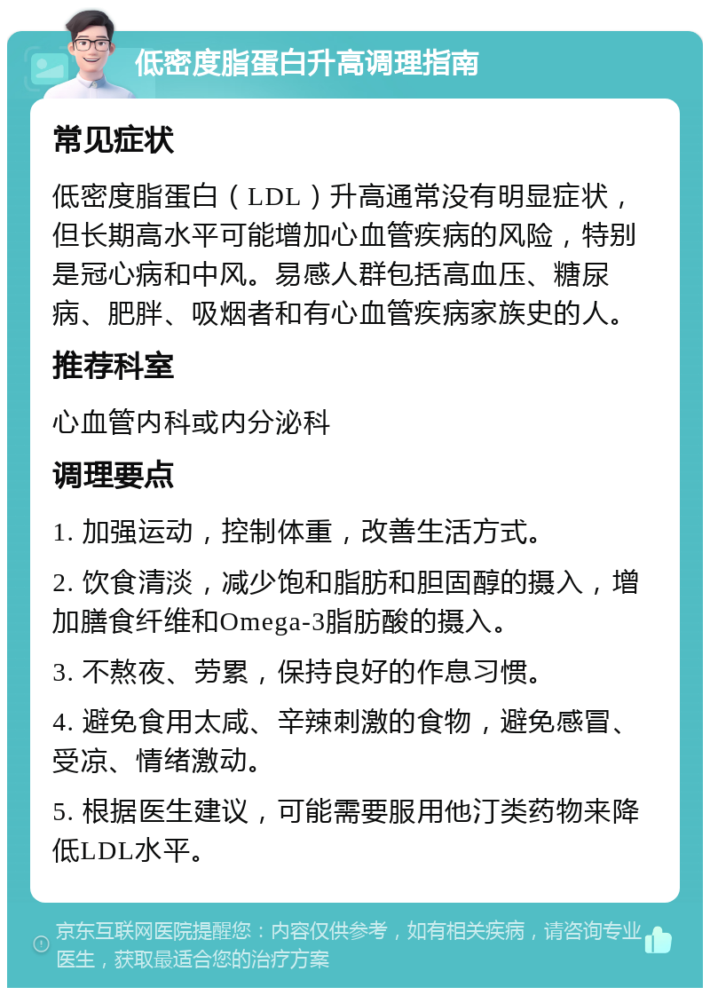 低密度脂蛋白升高调理指南 常见症状 低密度脂蛋白（LDL）升高通常没有明显症状，但长期高水平可能增加心血管疾病的风险，特别是冠心病和中风。易感人群包括高血压、糖尿病、肥胖、吸烟者和有心血管疾病家族史的人。 推荐科室 心血管内科或内分泌科 调理要点 1. 加强运动，控制体重，改善生活方式。 2. 饮食清淡，减少饱和脂肪和胆固醇的摄入，增加膳食纤维和Omega-3脂肪酸的摄入。 3. 不熬夜、劳累，保持良好的作息习惯。 4. 避免食用太咸、辛辣刺激的食物，避免感冒、受凉、情绪激动。 5. 根据医生建议，可能需要服用他汀类药物来降低LDL水平。