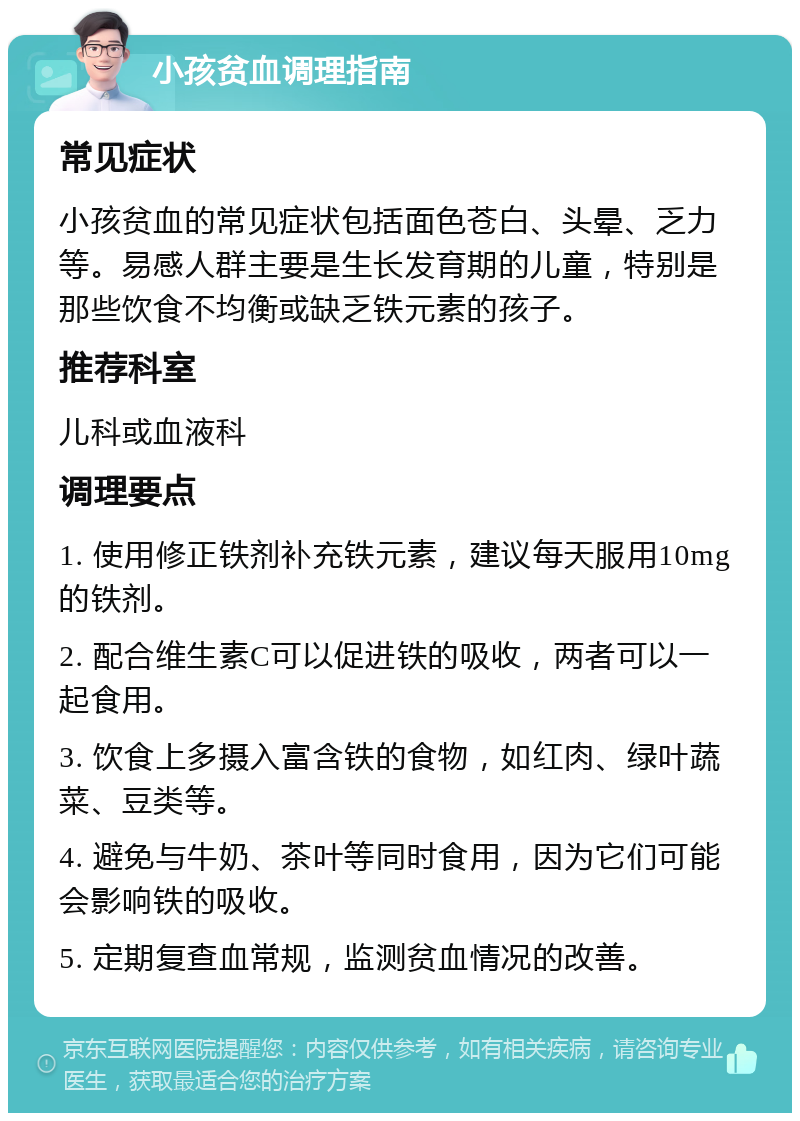 小孩贫血调理指南 常见症状 小孩贫血的常见症状包括面色苍白、头晕、乏力等。易感人群主要是生长发育期的儿童，特别是那些饮食不均衡或缺乏铁元素的孩子。 推荐科室 儿科或血液科 调理要点 1. 使用修正铁剂补充铁元素，建议每天服用10mg的铁剂。 2. 配合维生素C可以促进铁的吸收，两者可以一起食用。 3. 饮食上多摄入富含铁的食物，如红肉、绿叶蔬菜、豆类等。 4. 避免与牛奶、茶叶等同时食用，因为它们可能会影响铁的吸收。 5. 定期复查血常规，监测贫血情况的改善。