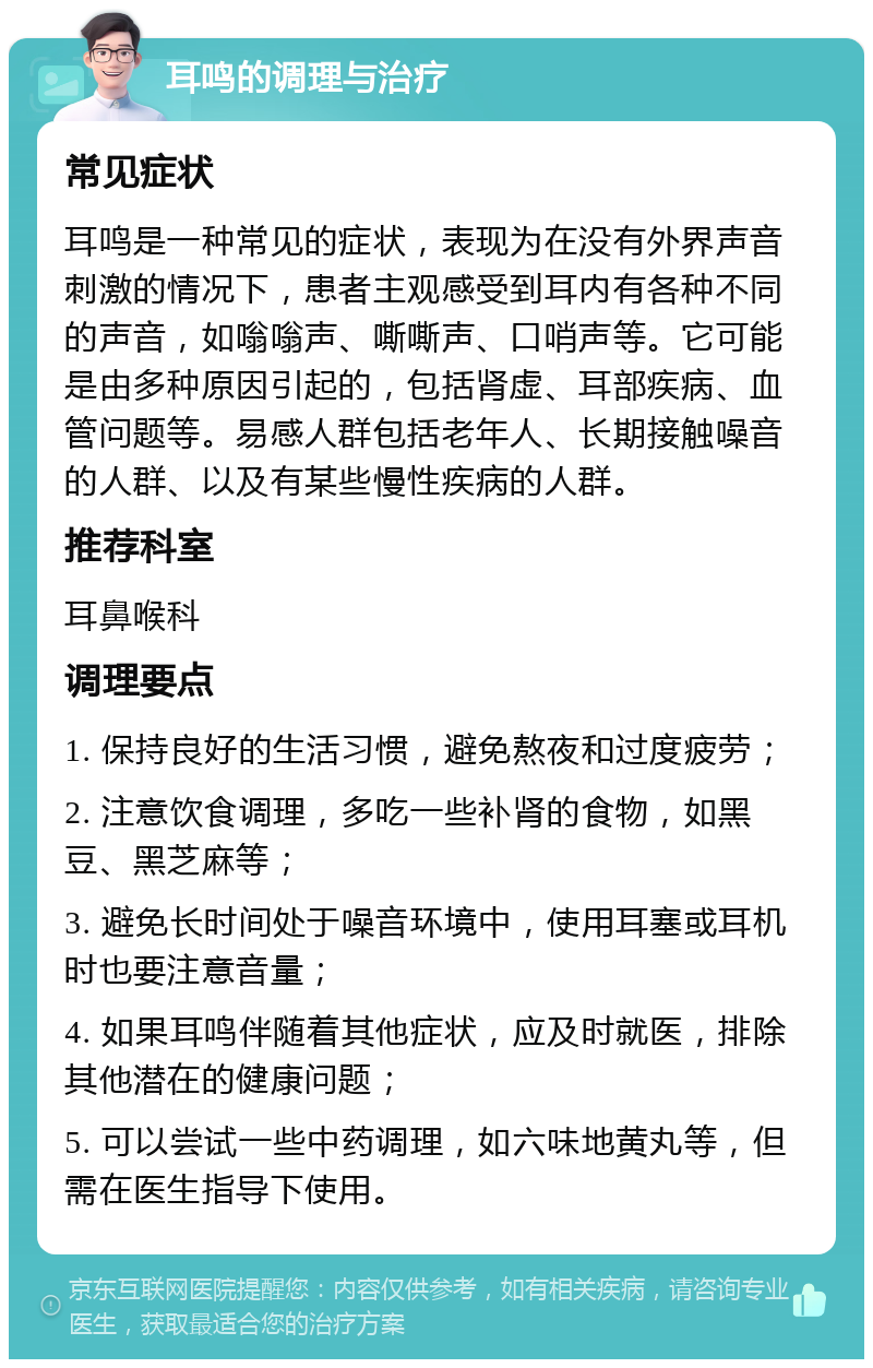 耳鸣的调理与治疗 常见症状 耳鸣是一种常见的症状，表现为在没有外界声音刺激的情况下，患者主观感受到耳内有各种不同的声音，如嗡嗡声、嘶嘶声、口哨声等。它可能是由多种原因引起的，包括肾虚、耳部疾病、血管问题等。易感人群包括老年人、长期接触噪音的人群、以及有某些慢性疾病的人群。 推荐科室 耳鼻喉科 调理要点 1. 保持良好的生活习惯，避免熬夜和过度疲劳； 2. 注意饮食调理，多吃一些补肾的食物，如黑豆、黑芝麻等； 3. 避免长时间处于噪音环境中，使用耳塞或耳机时也要注意音量； 4. 如果耳鸣伴随着其他症状，应及时就医，排除其他潜在的健康问题； 5. 可以尝试一些中药调理，如六味地黄丸等，但需在医生指导下使用。