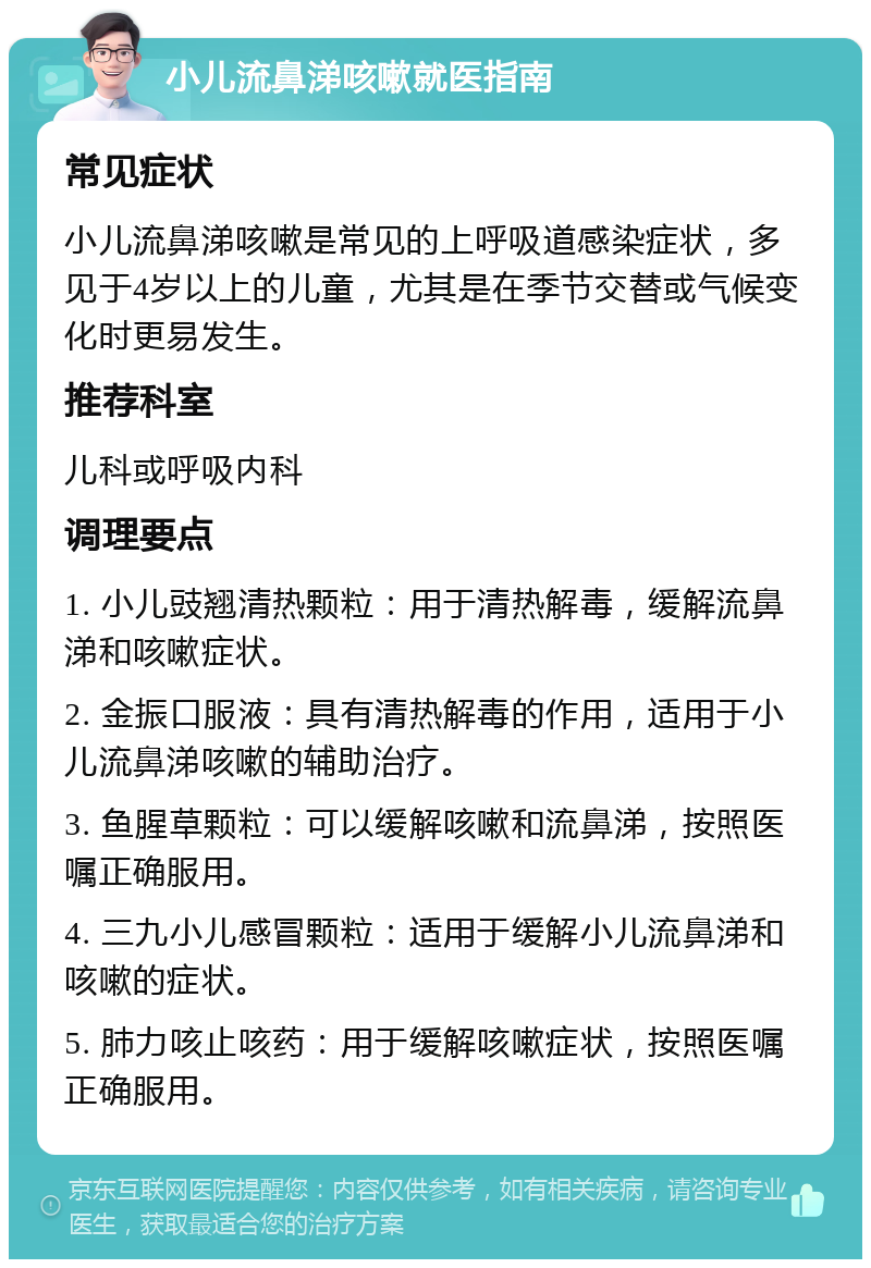 小儿流鼻涕咳嗽就医指南 常见症状 小儿流鼻涕咳嗽是常见的上呼吸道感染症状，多见于4岁以上的儿童，尤其是在季节交替或气候变化时更易发生。 推荐科室 儿科或呼吸内科 调理要点 1. 小儿豉翘清热颗粒：用于清热解毒，缓解流鼻涕和咳嗽症状。 2. 金振口服液：具有清热解毒的作用，适用于小儿流鼻涕咳嗽的辅助治疗。 3. 鱼腥草颗粒：可以缓解咳嗽和流鼻涕，按照医嘱正确服用。 4. 三九小儿感冒颗粒：适用于缓解小儿流鼻涕和咳嗽的症状。 5. 肺力咳止咳药：用于缓解咳嗽症状，按照医嘱正确服用。