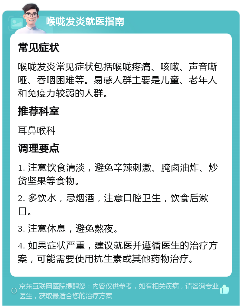 喉咙发炎就医指南 常见症状 喉咙发炎常见症状包括喉咙疼痛、咳嗽、声音嘶哑、吞咽困难等。易感人群主要是儿童、老年人和免疫力较弱的人群。 推荐科室 耳鼻喉科 调理要点 1. 注意饮食清淡，避免辛辣刺激、腌卤油炸、炒货坚果等食物。 2. 多饮水，忌烟酒，注意口腔卫生，饮食后漱口。 3. 注意休息，避免熬夜。 4. 如果症状严重，建议就医并遵循医生的治疗方案，可能需要使用抗生素或其他药物治疗。