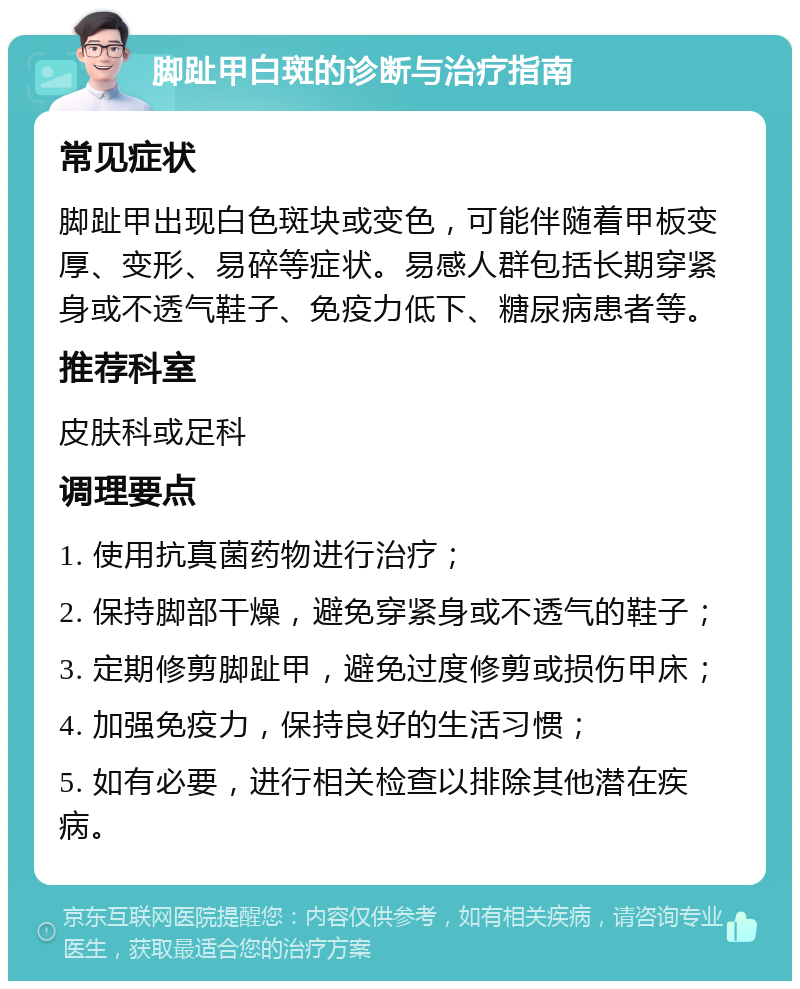 脚趾甲白斑的诊断与治疗指南 常见症状 脚趾甲出现白色斑块或变色，可能伴随着甲板变厚、变形、易碎等症状。易感人群包括长期穿紧身或不透气鞋子、免疫力低下、糖尿病患者等。 推荐科室 皮肤科或足科 调理要点 1. 使用抗真菌药物进行治疗； 2. 保持脚部干燥，避免穿紧身或不透气的鞋子； 3. 定期修剪脚趾甲，避免过度修剪或损伤甲床； 4. 加强免疫力，保持良好的生活习惯； 5. 如有必要，进行相关检查以排除其他潜在疾病。