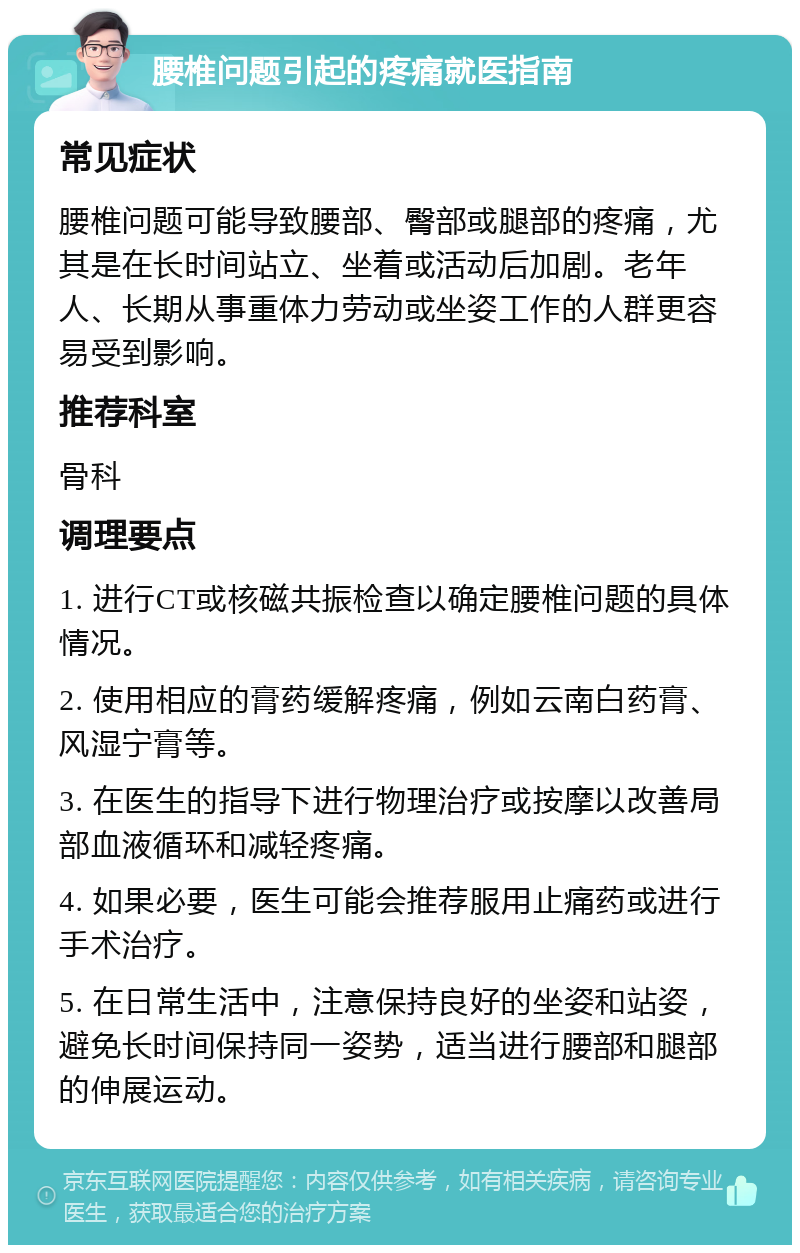 腰椎问题引起的疼痛就医指南 常见症状 腰椎问题可能导致腰部、臀部或腿部的疼痛，尤其是在长时间站立、坐着或活动后加剧。老年人、长期从事重体力劳动或坐姿工作的人群更容易受到影响。 推荐科室 骨科 调理要点 1. 进行CT或核磁共振检查以确定腰椎问题的具体情况。 2. 使用相应的膏药缓解疼痛，例如云南白药膏、风湿宁膏等。 3. 在医生的指导下进行物理治疗或按摩以改善局部血液循环和减轻疼痛。 4. 如果必要，医生可能会推荐服用止痛药或进行手术治疗。 5. 在日常生活中，注意保持良好的坐姿和站姿，避免长时间保持同一姿势，适当进行腰部和腿部的伸展运动。