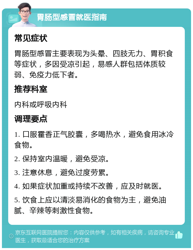 胃肠型感冒就医指南 常见症状 胃肠型感冒主要表现为头晕、四肢无力、胃积食等症状，多因受凉引起，易感人群包括体质较弱、免疫力低下者。 推荐科室 内科或呼吸内科 调理要点 1. 口服霍香正气胶囊，多喝热水，避免食用冰冷食物。 2. 保持室内温暖，避免受凉。 3. 注意休息，避免过度劳累。 4. 如果症状加重或持续不改善，应及时就医。 5. 饮食上应以清淡易消化的食物为主，避免油腻、辛辣等刺激性食物。