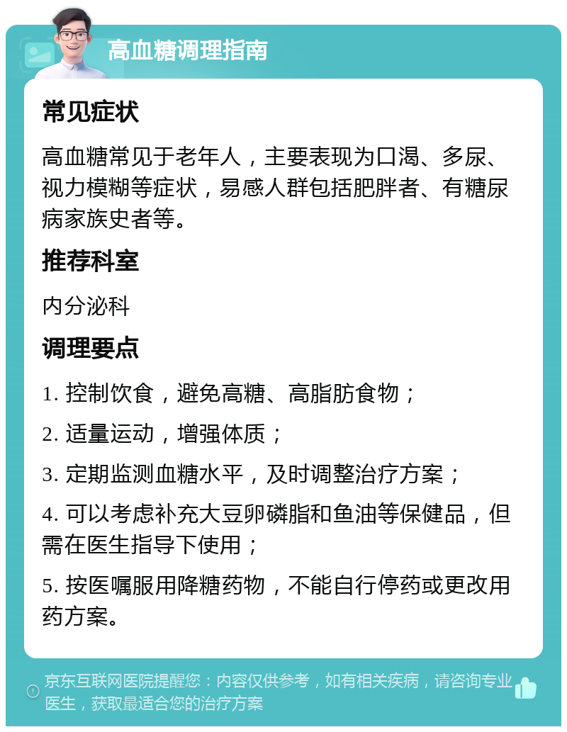 高血糖调理指南 常见症状 高血糖常见于老年人，主要表现为口渴、多尿、视力模糊等症状，易感人群包括肥胖者、有糖尿病家族史者等。 推荐科室 内分泌科 调理要点 1. 控制饮食，避免高糖、高脂肪食物； 2. 适量运动，增强体质； 3. 定期监测血糖水平，及时调整治疗方案； 4. 可以考虑补充大豆卵磷脂和鱼油等保健品，但需在医生指导下使用； 5. 按医嘱服用降糖药物，不能自行停药或更改用药方案。