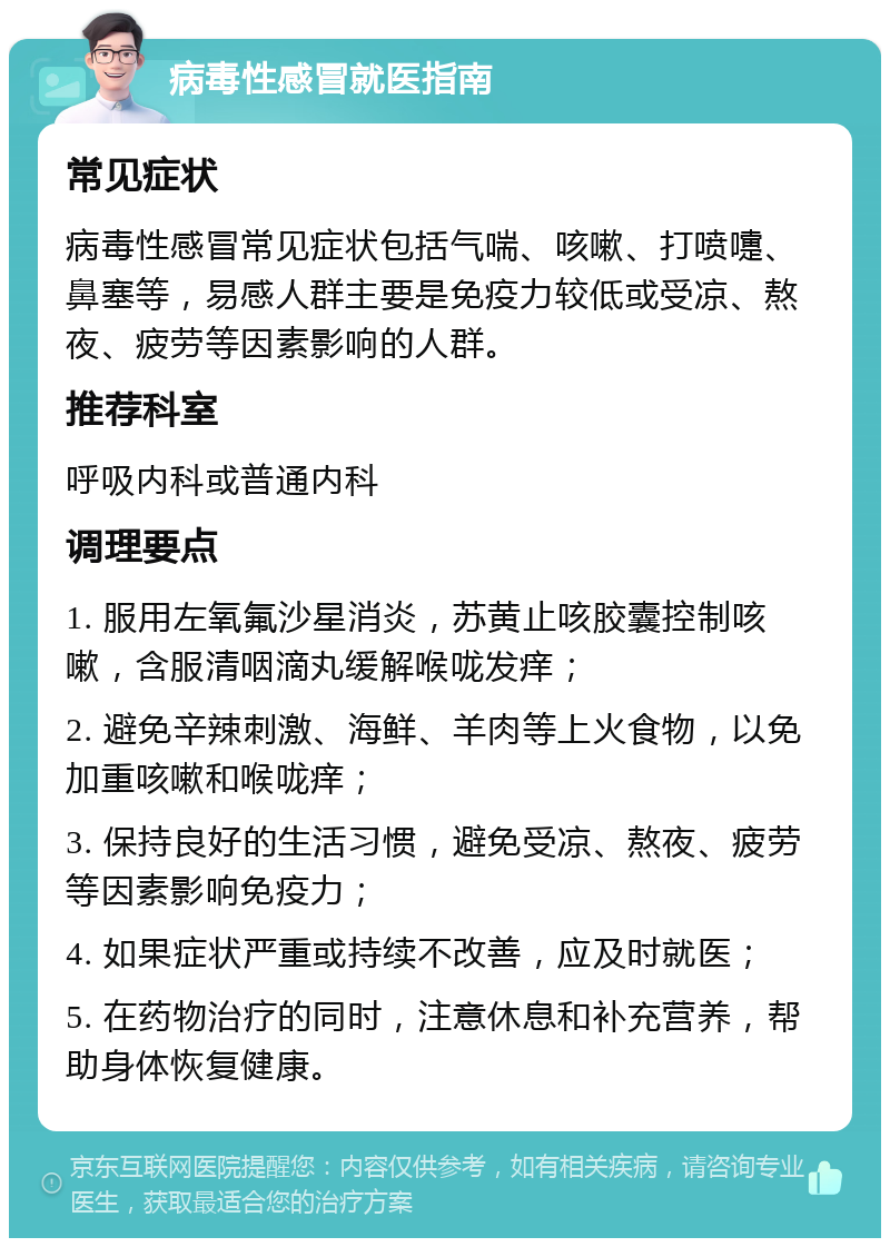 病毒性感冒就医指南 常见症状 病毒性感冒常见症状包括气喘、咳嗽、打喷嚏、鼻塞等，易感人群主要是免疫力较低或受凉、熬夜、疲劳等因素影响的人群。 推荐科室 呼吸内科或普通内科 调理要点 1. 服用左氧氟沙星消炎，苏黄止咳胶囊控制咳嗽，含服清咽滴丸缓解喉咙发痒； 2. 避免辛辣刺激、海鲜、羊肉等上火食物，以免加重咳嗽和喉咙痒； 3. 保持良好的生活习惯，避免受凉、熬夜、疲劳等因素影响免疫力； 4. 如果症状严重或持续不改善，应及时就医； 5. 在药物治疗的同时，注意休息和补充营养，帮助身体恢复健康。