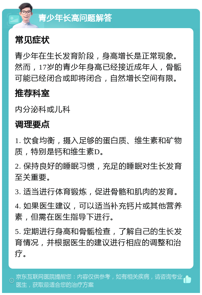 青少年长高问题解答 常见症状 青少年在生长发育阶段，身高增长是正常现象。然而，17岁的青少年身高已经接近成年人，骨骺可能已经闭合或即将闭合，自然增长空间有限。 推荐科室 内分泌科或儿科 调理要点 1. 饮食均衡，摄入足够的蛋白质、维生素和矿物质，特别是钙和维生素D。 2. 保持良好的睡眠习惯，充足的睡眠对生长发育至关重要。 3. 适当进行体育锻炼，促进骨骼和肌肉的发育。 4. 如果医生建议，可以适当补充钙片或其他营养素，但需在医生指导下进行。 5. 定期进行身高和骨骺检查，了解自己的生长发育情况，并根据医生的建议进行相应的调整和治疗。