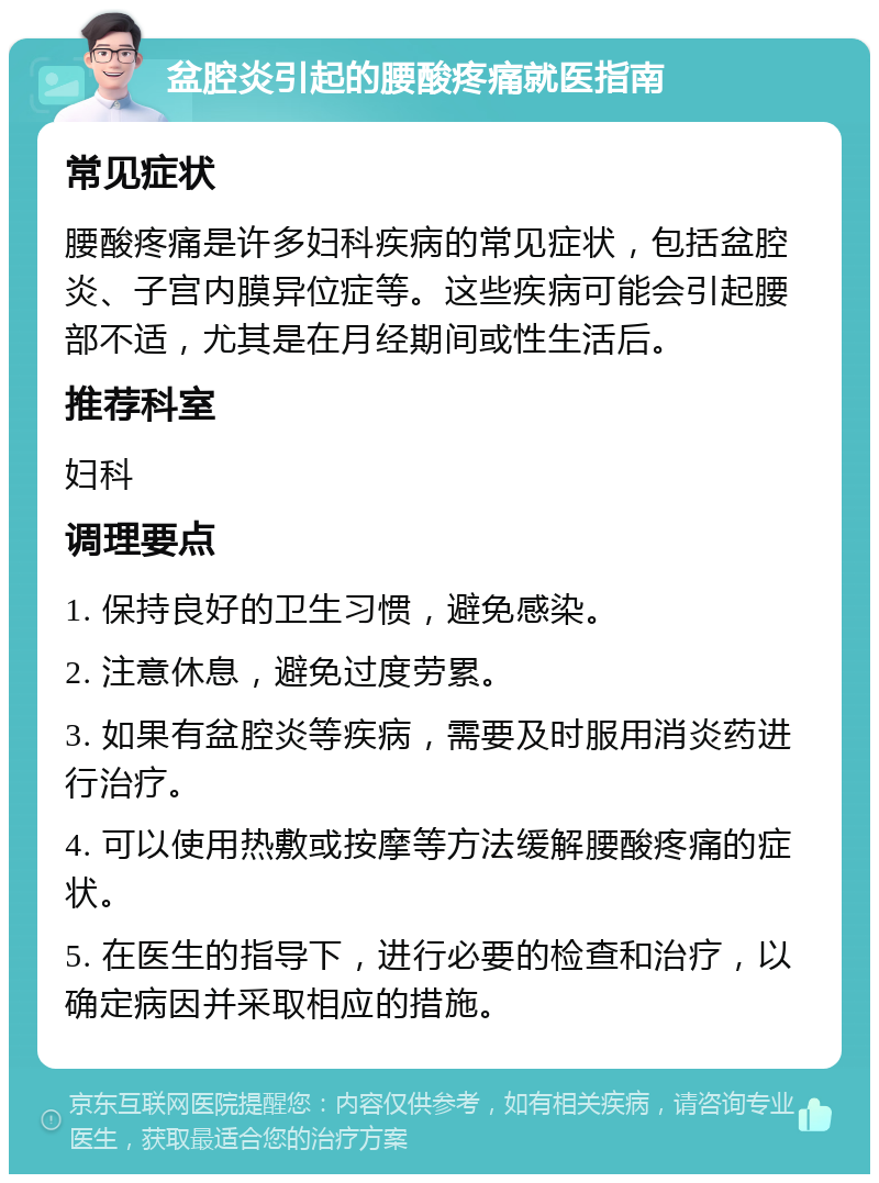 盆腔炎引起的腰酸疼痛就医指南 常见症状 腰酸疼痛是许多妇科疾病的常见症状，包括盆腔炎、子宫内膜异位症等。这些疾病可能会引起腰部不适，尤其是在月经期间或性生活后。 推荐科室 妇科 调理要点 1. 保持良好的卫生习惯，避免感染。 2. 注意休息，避免过度劳累。 3. 如果有盆腔炎等疾病，需要及时服用消炎药进行治疗。 4. 可以使用热敷或按摩等方法缓解腰酸疼痛的症状。 5. 在医生的指导下，进行必要的检查和治疗，以确定病因并采取相应的措施。