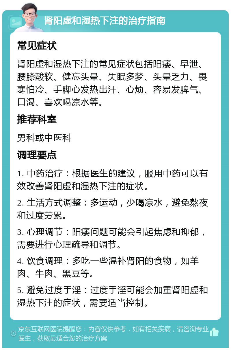 肾阳虚和湿热下注的治疗指南 常见症状 肾阳虚和湿热下注的常见症状包括阳痿、早泄、腰膝酸软、健忘头晕、失眠多梦、头晕乏力、畏寒怕冷、手脚心发热出汗、心烦、容易发脾气、口渴、喜欢喝凉水等。 推荐科室 男科或中医科 调理要点 1. 中药治疗：根据医生的建议，服用中药可以有效改善肾阳虚和湿热下注的症状。 2. 生活方式调整：多运动，少喝凉水，避免熬夜和过度劳累。 3. 心理调节：阳痿问题可能会引起焦虑和抑郁，需要进行心理疏导和调节。 4. 饮食调理：多吃一些温补肾阳的食物，如羊肉、牛肉、黑豆等。 5. 避免过度手淫：过度手淫可能会加重肾阳虚和湿热下注的症状，需要适当控制。