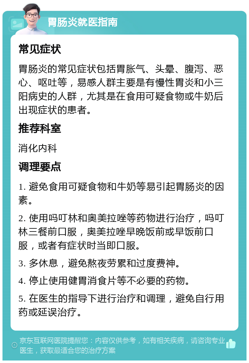 胃肠炎就医指南 常见症状 胃肠炎的常见症状包括胃胀气、头晕、腹泻、恶心、呕吐等，易感人群主要是有慢性胃炎和小三阳病史的人群，尤其是在食用可疑食物或牛奶后出现症状的患者。 推荐科室 消化内科 调理要点 1. 避免食用可疑食物和牛奶等易引起胃肠炎的因素。 2. 使用吗叮林和奥美拉唑等药物进行治疗，吗叮林三餐前口服，奥美拉唑早晚饭前或早饭前口服，或者有症状时当即口服。 3. 多休息，避免熬夜劳累和过度费神。 4. 停止使用健胃消食片等不必要的药物。 5. 在医生的指导下进行治疗和调理，避免自行用药或延误治疗。