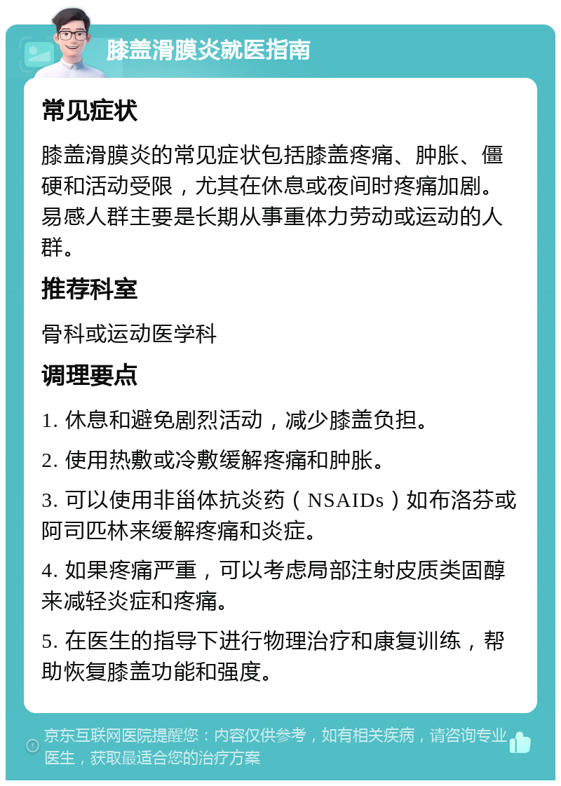 膝盖滑膜炎就医指南 常见症状 膝盖滑膜炎的常见症状包括膝盖疼痛、肿胀、僵硬和活动受限，尤其在休息或夜间时疼痛加剧。易感人群主要是长期从事重体力劳动或运动的人群。 推荐科室 骨科或运动医学科 调理要点 1. 休息和避免剧烈活动，减少膝盖负担。 2. 使用热敷或冷敷缓解疼痛和肿胀。 3. 可以使用非甾体抗炎药（NSAIDs）如布洛芬或阿司匹林来缓解疼痛和炎症。 4. 如果疼痛严重，可以考虑局部注射皮质类固醇来减轻炎症和疼痛。 5. 在医生的指导下进行物理治疗和康复训练，帮助恢复膝盖功能和强度。