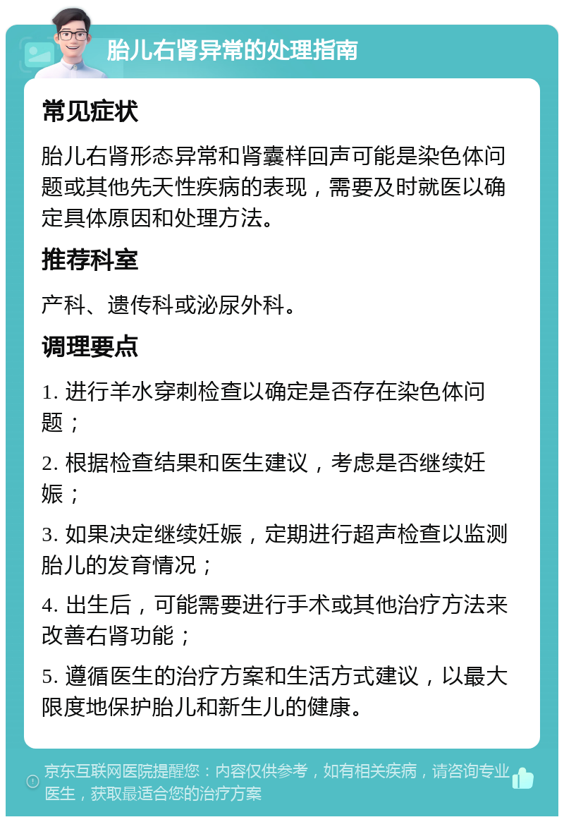 胎儿右肾异常的处理指南 常见症状 胎儿右肾形态异常和肾囊样回声可能是染色体问题或其他先天性疾病的表现，需要及时就医以确定具体原因和处理方法。 推荐科室 产科、遗传科或泌尿外科。 调理要点 1. 进行羊水穿刺检查以确定是否存在染色体问题； 2. 根据检查结果和医生建议，考虑是否继续妊娠； 3. 如果决定继续妊娠，定期进行超声检查以监测胎儿的发育情况； 4. 出生后，可能需要进行手术或其他治疗方法来改善右肾功能； 5. 遵循医生的治疗方案和生活方式建议，以最大限度地保护胎儿和新生儿的健康。