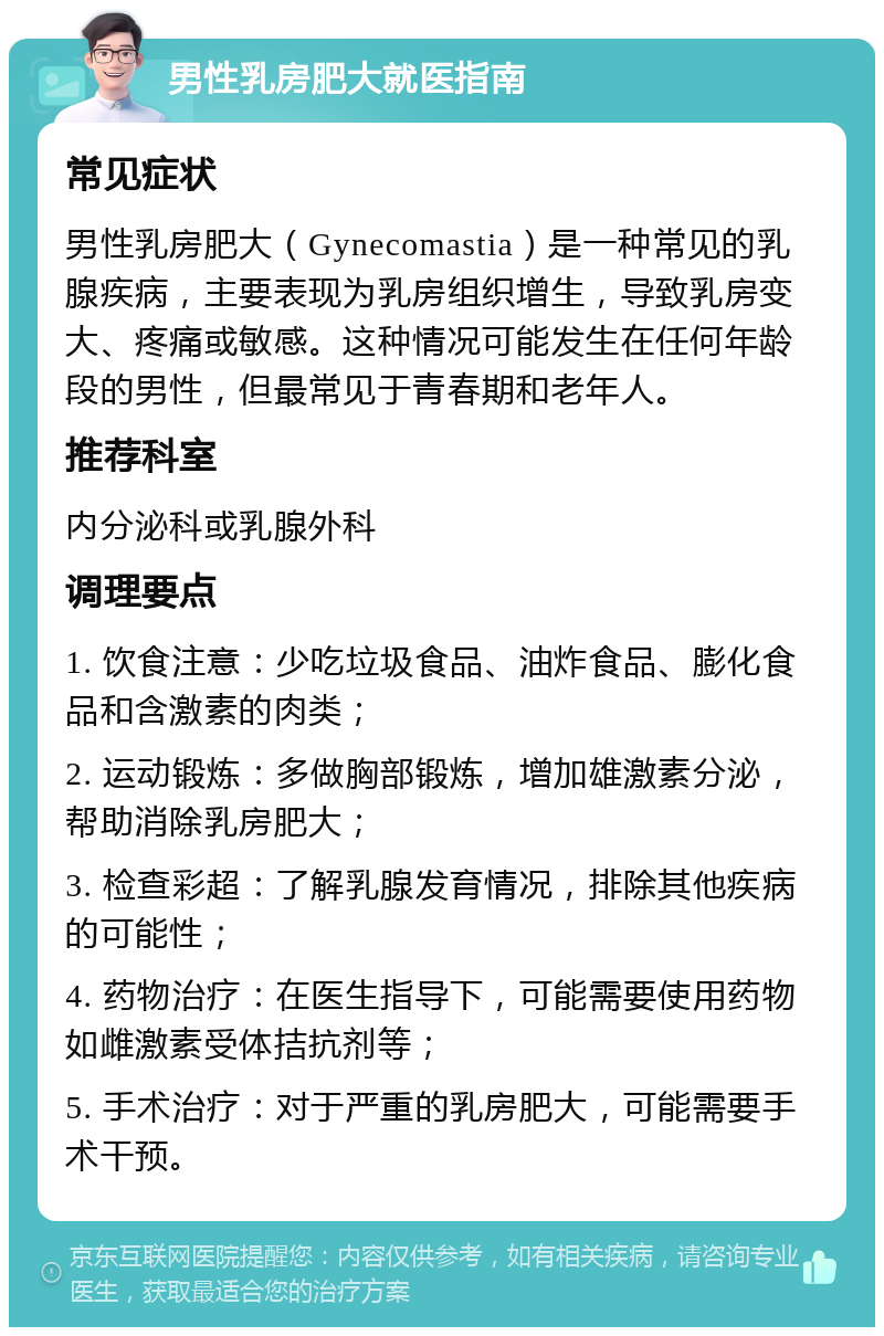 男性乳房肥大就医指南 常见症状 男性乳房肥大（Gynecomastia）是一种常见的乳腺疾病，主要表现为乳房组织增生，导致乳房变大、疼痛或敏感。这种情况可能发生在任何年龄段的男性，但最常见于青春期和老年人。 推荐科室 内分泌科或乳腺外科 调理要点 1. 饮食注意：少吃垃圾食品、油炸食品、膨化食品和含激素的肉类； 2. 运动锻炼：多做胸部锻炼，增加雄激素分泌，帮助消除乳房肥大； 3. 检查彩超：了解乳腺发育情况，排除其他疾病的可能性； 4. 药物治疗：在医生指导下，可能需要使用药物如雌激素受体拮抗剂等； 5. 手术治疗：对于严重的乳房肥大，可能需要手术干预。