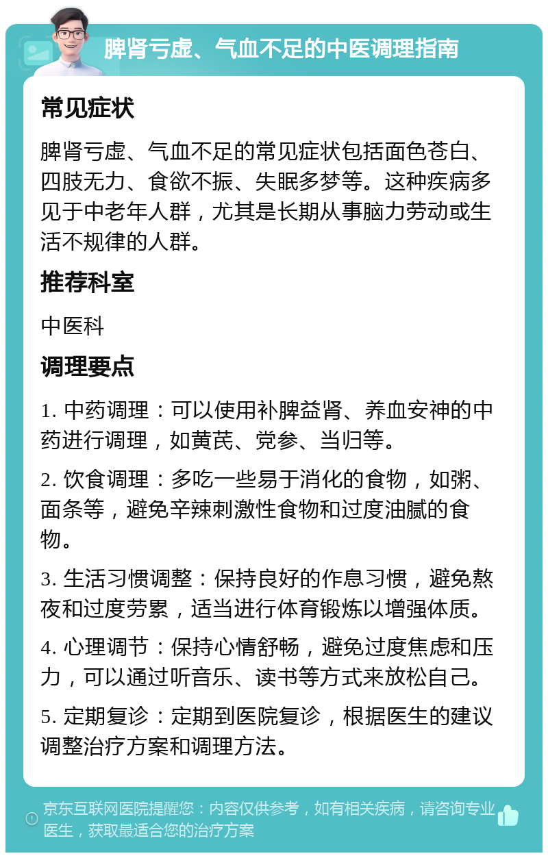 脾肾亏虚、气血不足的中医调理指南 常见症状 脾肾亏虚、气血不足的常见症状包括面色苍白、四肢无力、食欲不振、失眠多梦等。这种疾病多见于中老年人群，尤其是长期从事脑力劳动或生活不规律的人群。 推荐科室 中医科 调理要点 1. 中药调理：可以使用补脾益肾、养血安神的中药进行调理，如黄芪、党参、当归等。 2. 饮食调理：多吃一些易于消化的食物，如粥、面条等，避免辛辣刺激性食物和过度油腻的食物。 3. 生活习惯调整：保持良好的作息习惯，避免熬夜和过度劳累，适当进行体育锻炼以增强体质。 4. 心理调节：保持心情舒畅，避免过度焦虑和压力，可以通过听音乐、读书等方式来放松自己。 5. 定期复诊：定期到医院复诊，根据医生的建议调整治疗方案和调理方法。