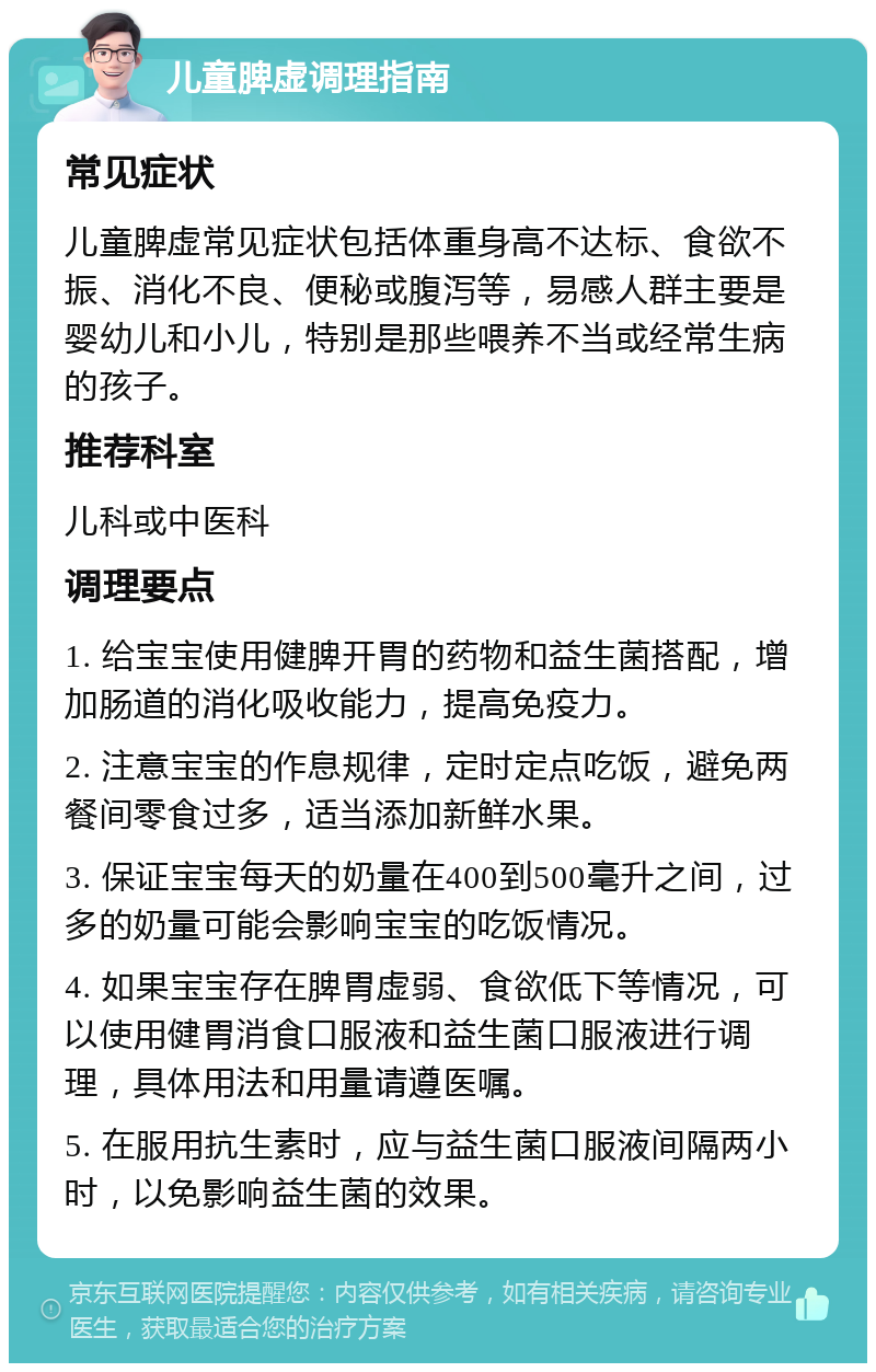 儿童脾虚调理指南 常见症状 儿童脾虚常见症状包括体重身高不达标、食欲不振、消化不良、便秘或腹泻等，易感人群主要是婴幼儿和小儿，特别是那些喂养不当或经常生病的孩子。 推荐科室 儿科或中医科 调理要点 1. 给宝宝使用健脾开胃的药物和益生菌搭配，增加肠道的消化吸收能力，提高免疫力。 2. 注意宝宝的作息规律，定时定点吃饭，避免两餐间零食过多，适当添加新鲜水果。 3. 保证宝宝每天的奶量在400到500毫升之间，过多的奶量可能会影响宝宝的吃饭情况。 4. 如果宝宝存在脾胃虚弱、食欲低下等情况，可以使用健胃消食口服液和益生菌口服液进行调理，具体用法和用量请遵医嘱。 5. 在服用抗生素时，应与益生菌口服液间隔两小时，以免影响益生菌的效果。