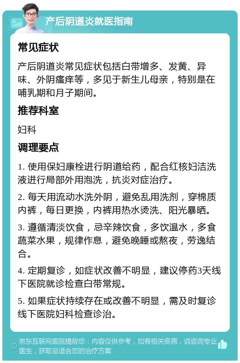 产后阴道炎就医指南 常见症状 产后阴道炎常见症状包括白带增多、发黄、异味、外阴瘙痒等，多见于新生儿母亲，特别是在哺乳期和月子期间。 推荐科室 妇科 调理要点 1. 使用保妇康栓进行阴道给药，配合红核妇洁洗液进行局部外用泡洗，抗炎对症治疗。 2. 每天用流动水洗外阴，避免乱用洗剂，穿棉质内裤，每日更换，内裤用热水烫洗、阳光暴晒。 3. 遵循清淡饮食，忌辛辣饮食，多饮温水，多食蔬菜水果，规律作息，避免晚睡或熬夜，劳逸结合。 4. 定期复诊，如症状改善不明显，建议停药3天线下医院就诊检查白带常规。 5. 如果症状持续存在或改善不明显，需及时复诊线下医院妇科检查诊治。